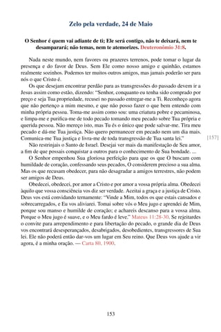 Zelo pela verdade, 24 de Maio

 O Senhor é quem vai adiante de ti; Ele será contigo, não te deixará, nem te
     desamparará; não temas, nem te atemorizes. Deuteronômio 31:8.

     Nada neste mundo, nem favores ou prazeres terrenos, pode tomar o lugar da
presença e do favor de Deus. Sem Ele como nosso amigo e quinhão, estamos
realmente sozinhos. Podemos ter muitos outros amigos, mas jamais poderão ser para
nós o que Cristo é.
     Os que desejam encontrar perdão para as transgressões do passado devem ir a
Jesus assim como estão, dizendo: “Senhor, conquanto eu tenha sido comprado por
preço e seja Tua propriedade, recusei no passado entregar-me a Ti. Reconheço agora
que não pertenço a mim mesmo, e que não posso fazer o que bem entendo com
minha própria pessoa. Toma-me assim como sou: uma criatura pobre e pecaminosa,
e limpa-me e puriﬁca-me de todo pecado tomando meu pecado sobre Tua própria e
querida pessoa. Não mereço isto, mas Tu és o único que pode salvar-me. Tira meu
pecado e dá-me Tua justiça. Não quero permanecer em pecado nem um dia mais.
Comunica-me Tua justiça e livra-me de toda transgressão de Tua santa lei.”                 [157]
     Não restrinjais o Santo de Israel. Desejai ver mais da manifestação de Seu amor,
a ﬁm de que possais conquistar a outros para o conhecimento de Sua bondade. ...
     O Senhor empenhou Sua gloriosa perfeição para que os que O buscam com
humildade de coração, confessando seus pecados, O considerem precioso a sua alma.
Mas os que recusam obedecer, para não desagradar a amigos terrestres, não podem
ser amigos de Deus.
     Obedecei, obedecei, por amor a Cristo e por amor a vossa própria alma. Obedecei
àquilo que vossa consciência vos diz ser verdade. Aceitai a graça e a justiça de Cristo.
Deus vos está convidando ternamente: “Vinde a Mim, todos os que estais cansados e
sobrecarregados, e Eu vos aliviarei. Tomai sobre vós o Meu jugo e aprendei de Mim,
porque sou manso e humilde de coração; e achareis descanso para a vossa alma.
Porque o Meu jugo é suave, e o Meu fardo é leve.” Mateus 11:28-30. Se rejeitardes
o convite para arrependimento e para libertação do pecado, o grande dia de Deus
vos encontrará desesperançados, desabrigados, desobedientes, transgressores de Sua
lei. Ele não poderá então dar-vos um lugar em Seu reino. Que Deus vos ajude a vir
agora, é a minha oração. — Carta 80, 1900.




                                         153
 