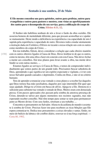 Sentado à sua sombra, 25 de Maio

        E Ele mesmo concedeu uns para apóstolos, outros para profetas, outros para
        evangelistas e outros para pastores e mestres, com vistas ao aperfeiçoamento
         dos santos para o desempenho do seu serviço, para a ediﬁcação do corpo de
                                   Cristo. Efésios 4:11, 12.

            O Senhor não habilitou nenhum de nós a levar o fardo da obra sozinho. Ele
        associou homens de mentalidade diferente, para que possam aconselhar-se e ajudar-
        se mutuamente. Deste modo a deﬁciência na experiência e na capacidade de um é
        suprida pela experiência e capacidade de outro. Devemos todos estudar atentamente
        a instrução dada em Coríntios e Efésios no tocante a nossa relação uns com os outros
        como membros do corpo de Cristo. ...
            Em teu trabalho, Edson, deves considerar a relação que cada obreiro mantém
[158]   com os outros obreiros ligados à Causa de Deus. Deves lembrar-te de que os outros,
        como tu mesmo, têm uma obra a fazer em conexão com esta Causa. Não deves fechar
        a mente aos conselhos. Em teus planos para levar avante a obra, tua mente deve
        fundir-se com outras mentes. ...
            Estamos ligados ao serviço e à Causa de Deus, e temos de compreender indivi-
        dualmente que somos partes de um grande todo. Precisamos buscar sabedoria de
        Deus, aprendendo o que signiﬁca ter um espírito expectante e vigilante, e ir ter com
        nosso Salvador quando cansados e deprimidos. Conﬁa em Deus, e não só no critério
        humano.
            Tens de aprender a renunciar a tua vontade e a teus planos e a receber luz daqueles
        que Deus tornou Sua mão auxiliadora, daqueles por cujo intermédio Ele quer que
        sejas ajudado. Dirige-te a Cristo em busca de alívio. Apega-te a Ele. Demora-te o
        suﬁciente para submeter tua vontade à vontade de Deus. Muitos oram com demasiada
        pressa. Com passos apressados eles passam pela sombra da amorosa presença de
        Cristo, detendo-se talvez por alguns momentos nos recintos sagrados, mas não
        esperando receber conselho. Não têm tempo para sentar-se nem para permanecer
        junto ao Mestre divino. Com seus fardos, retornam a seu trabalho. ...
            Concentra os pensamentos no Salvador. Afasta-te da azáfama do mundo e assenta-
        te à sombra de Cristo. Precisas fazer isto para receberes as ricas bênçãos que Ele
        espera comunicar-te. Dedica teus pensamentos a coisas elevadas e santas. Então, no
        meio do bulício da labuta e do conﬂito diário, renovar-se-á tua força espiritual. —
        Carta 80, 1902.




                                                 154
 