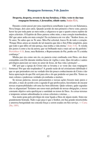 Roupagens formosas, 9 de Janeiro

           Desperta, desperta, reveste-te da tua fortaleza, ó Sião; veste-te das tuas
                roupagens formosas, ó Jerusalém, cidade santa. Isaías 52:1.

           Durante a noite passei por uma experiência semelhante à que tive em Salamanca,
       Nova Iorque, dois anos atrás. Quando acordei de meu primeiro e breve sono, parecia
       haver luz por toda parte ao meu redor, e aﬁgurava-se que o quarto estava repleto de
       anjos celestiais. O Espírito de Deus pairava sobre mim, e meu coração transbordava.
       Oh! que amor ardia em meu coração! Eu exclamava em voz alta: “Senhor Jesus, eu
       Te amo; Tu sabes que eu Te amo. Meu Pai celestial, louvo-Te de todo o coração.
       ‘Porque Deus amou ao mundo de tal maneira que deu o Seu Filho unigênito, para
       que todo o que nEle crê não pereça, mas tenha a vida eterna.’ João 3:16. ‘A vereda
       dos justos é como a luz da aurora, que vai brilhando mais e mais até ser dia perfeito.’
       Provérbios 4:18. Jesus, meu Redentor, o Representante do Pai, ponho em Ti a minha
       conﬁança.”
           Minha paz era como um rio, eu parecia estar conﬁnada com Deus, em doce
       comunhão com Ele durante minhas horas de vigília e sono. Que elevados e santos
       privilégios pareciam ser meus no amor de Jesus, de Sua vida e proteção! ...
           Oh! por que a igreja de Cristo não se levanta e se veste das suas roupagens
[11]   formosas! Por que não resplandece? A grande razão de tal cristianismo debilitado é
       que os que pretendem crer na verdade têm tão pouco conhecimento de Cristo e tão
       baixa apreciação do que Ele será para eles e do que poderão ser para Ele. Temos as
       mais solenes e poderosas verdades já conﬁadas a mortais.
           Se nossas palavras, nossos pensamentos e nossas ações fossem mais puros e
       elevados, e mais de acordo com a sagrada fé que professamos, haveríamos de encarar
       nossas responsabilidades sob uma luz bem diferente. Quão solenes, quão sagradas
       elas se aﬁgurariam! Teríamos um senso mais profundo de nossas obrigações, e nosso
       constante objetivo seria aperfeiçoar a santidade no temor de Deus. As coisas terrenas
       e temporais seriam subordinadas às coisas celestiais e eternas. ...
           Sou muito grata pelo privilégio de estar ligada a Deus de algum modo. Sinto-me
       grandemente honrada. Tudo o que peço é que o Senhor, em Sua grande misericórdia
       e amorosa benignidade me conceda forças a serem usadas em Seu serviço. — Carta
       20a, 1893.




                                                 12
 
