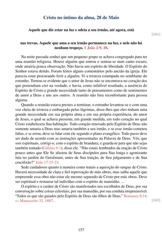 Cristo no íntimo da alma, 28 de Maio

        Aquele que diz estar na luz e odeia a seu irmão, até agora, está
                                                                                          [161]

   nas trevas. Aquele que ama a seu irmão permanece na luz, e nele não há
                       nenhum tropeço. 1 João 2:9, 10.

    Na noite passada sonhei que um pequeno grupo se achava congregado para ter
uma reunião religiosa. Houve alguém que entrou e sentou-se num canto escuro,
onde atrairia pouca observação. Não havia um espírito de liberdade. O Espírito do
Senhor estava detido. Foram feitos alguns comentários pelo ancião da igreja. Ele
parecia estar procurando ferir a alguém. Vi a tristeza estampada no semblante do
estranho. Tornou-se evidente que o amor de Jesus não se encontrava no coração dos
que pretendiam crer na verdade, e havia, como infalível resultado, a ausência do
Espírito de Cristo e grande necessidade tanto de pensamentos como de sentimentos
de amor a Deus e uns aos outros. A reunião não fora reconfortante para pessoa
alguma.
    Quando a reunião estava prestes a terminar, o estranho levantou-se e com uma
voz cheia de tristeza e embargada pelas lágrimas, disse-lhes que eles tinham uma
grande necessidade em sua própria alma e em sua própria experiência, do amor
de Jesus, o qual se achava presente, em grande medida, em todo coração no qual
Cristo estabelecera Sua habitação. Todo coração renovado pelo Espírito de Deus não
somente amaria a Deus mas amaria também a seu irmão, e se esse irmão cometeu
faltas, e se errou, deve-se lidar com ele segundo o plano evangélico. Todo passo deve
ser dado de acordo com as instruções apresentadas na Palavra de Deus. Vós, que
sois espirituais, corrigi-o, com o espírito de brandura; e guarda-te para que não sejas
também tentado (Gálatas 6:1), disse ele. “Não estais lembrados da oração de Cristo
pouco antes que Ele Se afastou de Seus discípulos para Sua longa e agonizante
luta no jardim do Getsêmani, antes de Sua traição, de Seu julgamento e de Sua
cruciﬁxão?” João 17:15-23.
    Sede cuidadosos quanto à maneira como tratais a aquisição do sangue de Cristo.
Haverá necessidade de clara e ﬁel reprovação de más obras, mas saiba aquele que
empreende essa obra não estar ele mesmo separado de Cristo por más obras. Deve
ser espiritual e restaurar tal indivíduo com o espírito de mansidão. ...
    O espírito e o caráter de Cristo são manifestados nos escolhidos de Deus, por sua
conversação sobre coisas celestiais, por sua mansidão, por sua conduta irrepreensível.
“Todos os que são guiados pelo Espírito de Deus são ﬁlhos de Deus.” Romanos 8:14.
— Manuscrito 32, 1887.                                                                    [162]




                                         157
 