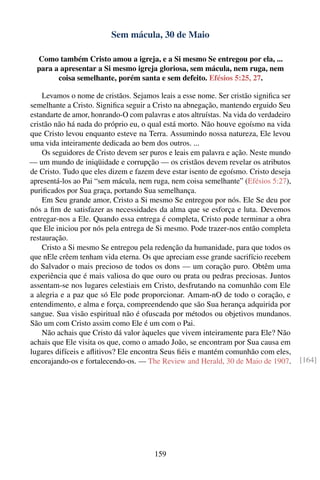 Sem mácula, 30 de Maio

  Como também Cristo amou a igreja, e a Si mesmo Se entregou por ela, ...
  para a apresentar a Si mesmo igreja gloriosa, sem mácula, nem ruga, nem
        coisa semelhante, porém santa e sem defeito. Efésios 5:25, 27.

    Levamos o nome de cristãos. Sejamos leais a esse nome. Ser cristão signiﬁca ser
semelhante a Cristo. Signiﬁca seguir a Cristo na abnegação, mantendo erguido Seu
estandarte de amor, honrando-O com palavras e atos altruístas. Na vida do verdadeiro
cristão não há nada do próprio eu, o qual está morto. Não houve egoísmo na vida
que Cristo levou enquanto esteve na Terra. Assumindo nossa natureza, Ele levou
uma vida inteiramente dedicada ao bem dos outros. ...
    Os seguidores de Cristo devem ser puros e leais em palavra e ação. Neste mundo
— um mundo de iniqüidade e corrupção — os cristãos devem revelar os atributos
de Cristo. Tudo que eles dizem e fazem deve estar isento de egoísmo. Cristo deseja
apresentá-los ao Pai “sem mácula, nem ruga, nem coisa semelhante” (Efésios 5:27),
puriﬁcados por Sua graça, portando Sua semelhança.
    Em Seu grande amor, Cristo a Si mesmo Se entregou por nós. Ele Se deu por
nós a ﬁm de satisfazer as necessidades da alma que se esforça e luta. Devemos
entregar-nos a Ele. Quando essa entrega é completa, Cristo pode terminar a obra
que Ele iniciou por nós pela entrega de Si mesmo. Pode trazer-nos então completa
restauração.
    Cristo a Si mesmo Se entregou pela redenção da humanidade, para que todos os
que nEle crêem tenham vida eterna. Os que apreciam esse grande sacrifício recebem
do Salvador o mais precioso de todos os dons — um coração puro. Obtêm uma
experiência que é mais valiosa do que ouro ou prata ou pedras preciosas. Juntos
assentam-se nos lugares celestiais em Cristo, desfrutando na comunhão com Ele
a alegria e a paz que só Ele pode proporcionar. Amam-nO de todo o coração, e
entendimento, e alma e força, compreendendo que são Sua herança adquirida por
sangue. Sua visão espiritual não é ofuscada por métodos ou objetivos mundanos.
São um com Cristo assim como Ele é um com o Pai.
    Não achais que Cristo dá valor àqueles que vivem inteiramente para Ele? Não
achais que Ele visita os que, como o amado João, se encontram por Sua causa em
lugares difíceis e aﬂitivos? Ele encontra Seus ﬁéis e mantém comunhão com eles,
encorajando-os e fortalecendo-os. — The Review and Herald, 30 de Maio de 1907.         [164]




                                        159
 