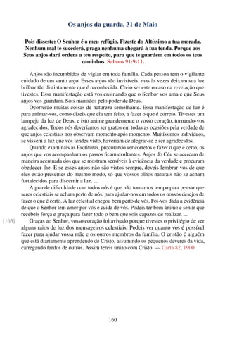 Os anjos da guarda, 31 de Maio

        Pois disseste: O Senhor é o meu refúgio. Fizeste do Altíssimo a tua morada.
         Nenhum mal te sucederá, praga nenhuma chegará à tua tenda. Porque aos
        Seus anjos dará ordens a teu respeito, para que te guardem em todos os teus
                                caminhos. Salmos 91:9-11.

            Anjos são incumbidos de vigiar em toda família. Cada pessoa tem o vigilante
        cuidado de um santo anjo. Esses anjos são invisíveis, mas às vezes deixam sua luz
        brilhar tão distintamente que é reconhecida. Creio ser este o caso na revelação que
        tivestes. Essa manifestação está vos ensinando que o Senhor vos ama e que Seus
        anjos vos guardam. Sois mantidos pelo poder de Deus.
            Ocorrerão muitas coisas de natureza semelhante. Essa manifestação de luz é
        para animar-vos, como dizeis que ela tem feito, a fazer o que é correto. Tivestes um
        lampejo da luz de Deus, e isto anime grandemente o vosso coração, tornando-vos
        agradecidos. Todos nós deveríamos ser gratos em todas as ocasiões pela verdade de
        que anjos celestiais nos observam momento após momento. Muitíssimos indivíduos,
        se vissem a luz que vós tendes visto, haveriam de alegrar-se e ser agradecidos.
            Quando examinais as Escrituras, procurando ser corretos e fazer o que é certo, os
        anjos que vos acompanham os passos ﬁcam exultantes. Anjos do Céu se acercam de
        maneira acentuada dos que se mostram sensíveis à evidência da verdade e procuram
        obedecer-lhe. E se esses anjos não são vistos sempre, deveis lembrar-vos de que
        eles estão presentes do mesmo modo, só que vossos olhos naturais não se acham
        fortalecidos para discernir a luz. ...
            A grande diﬁculdade com todos nós é que não tomamos tempo para pensar que
        seres celestiais se acham perto de nós, para ajudar-nos em todos os nossos desejos de
        fazer o que é certo. A luz celestial chegou bem perto de vós. Foi-vos dada a evidência
        de que o Senhor tem amor por vós e cuida de vós. Podeis ter bom ânimo e sentir que
        recebeis força e graça para fazer todo o bem que sois capazes de realizar. ...
[165]       Graças ao Senhor, vosso coração foi avivado porque tivestes o privilégio de ver
        alguns raios de luz dos mensageiros celestiais. Podeis ver quanto vos é possível
        fazer para ajudar vossa mãe e os outros membros da família. O cristão é alguém
        que está diariamente aprendendo de Cristo, assumindo os pequenos deveres da vida,
        carregando fardos de outros. Assim tereis união com Cristo. — Carta 82, 1900.




                                                160
 