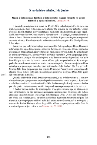 O verdadeiro cristão, 1 de Junho

           Quem é ﬁel no pouco também é ﬁel no muito; e quem é injusto no pouco
                          também é injusto no muito. Lucas 16:10.

            O verdadeiro cristão é um servo de Cristo. Seu trabalho para Cristo deve ser
        meticulosamente bem feito. Nada deve afastar-lhe a mente de seu trabalho. Outras
        questões podem receber a devida atenção, mantendo-se ainda numa posição secun-
        dária, mas o serviço de Cristo requer o homem todo — o coração, o entendimento, a
        alma, a força. Ele não aceitará um coração dividido. Espera que façamos o que está
        ao nosso alcance. E nada que tenha sido efetuado ﬁelmente para Ele é insigniﬁcante
        à Sua vista. ...
            Requer-se que todo homem faça a obra que lhe é designada por Deus. Devemos
        estar dispostos a prestar pequenos serviços, fazendo as coisas que têm de ser feitas,
        que alguém precisa fazer, aproveitando as pequenas oportunidades. Se estas forem
        as únicas oportunidades, ainda devemos trabalhar ﬁelmente. Quem desperdiça horas,
        dias e semanas, porque não está disposto a realizar o trabalho disponível, por mais
        humilde que seja, terá de prestar contas a Deus pelo tempo dissipado. Se acha que
        pode dar-se o luxo de não fazer nada, porque não pode obter o almejado salário,
        detenha-se e pense que esse dia, esse próprio dia, é do Senhor. Ele é o servo do
        Senhor. Não deve desperdiçar Seu tempo. Pense ele: Passarei esse tempo fazendo
        alguma coisa, e darei tudo que eu ganhar para promover a obra de Deus. Não quero
[166]   ser considerado indolente.
            Quando um homem ama a Deus supremamente, e ao próximo como a si mesmo,
        não se deterá para perguntar se o que ele pode fazer renderá muito ou pouco. Realizará
        o trabalho, e aceitará o salário oferecido. Não dará o exemplo de rejeitar um trabalho,
        por não poder contar com um salário tão grande como pensa que deveria receber.
            O Senhor julga o caráter do homem pelos princípios com que age ao lidar com os
        seus semelhantes. Se nas transações comerciais comuns seus princípios são falhos,
        eles serão introduzidos em seu serviço espiritual para Deus. Os ﬁos são entretecidos
        em toda a sua vida religiosa. Se tendes demasiada dignidade para trabalhar para vós
        mesmos por um pequeno salário, trabalhai então para o Mestre; dai o lucro para o
        tesouro do Senhor. Dai uma oferta de gratidão a Deus por poupar-vos a vida. Mas de
        maneira alguma sejais ociosos. — Manuscrito 20, 1896.




                                                 162
 