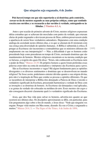 Que ninguém seja enganado, 4 de Junho

  Pois haverá tempo em que não suportarão a sã doutrina; pelo contrário,
cercar-se-ão de mestres segundo as suas próprias cobiças, como que sentindo
coceira nos ouvidos; e se recusarão a dar ouvidos à verdade, entregando-se às
                           fábulas. 2 Timóteo 4:3, 4.

    Antes e por ocasião do primeiro advento de Cristo, mestres religiosos expuseram
idéias estranhas que se achavam tão mescladas com partes da verdade, que estavam
cheias de poder enganador e desviavam pessoas de Deus, embora preservassem ainda
a aparência de serem Seus verdadeiros adoradores. Deparamos com uma condição
análoga da sociedade nestes últimos dias, e os que se afastam da fé misturam com
sua crença uma diversidade de opiniões humanas. A Bíblia é submetida à crítica. É
porque as Escrituras são incoerentes e contraditórias que os ministros diferem tão       [169]
amplamente em sua interpretação? — Não; a diﬁculdade é que os homens estão
procedendo hoje como procederam no tempo de Cristo, ensinando doutrinas que são
mandamentos de homens. Mestres religiosos encontram-se na mesma condição que
os fariseus, a respeito dos quais Ele disse: “Errais, não conhecendo as Escrituras nem
o poder de Deus.” Mateus 22:29. Os próprios homens a quem foram proferidas essas
palavras eram tidos na conta de ensinadores e intérpretes das Escrituras para o povo.
    São as Escrituras incoerentes e vagas? Há algum fundamento para as opiniões
divergentes e os diversos sentimentos e doutrinas que se desenvolvem no mundo
religioso? Se fosse assim, poderíamos entreter dúvidas quanto a sua origem divina,
pois não é a inspiração de Deus que conduz as pessoas a opiniões diferentes. Os que
se incumbem de interpretar a Bíblia têm deturpado a Palavra de Deus e torcido o
verdadeiro signiﬁcado da Escritura, procurando harmonizar a verdade de Deus com
as invenções e as doutrinas de homens. As Escrituras são deturpadas e mal aplicadas,
e as gemas da verdade são colocadas na moldura do erro. Esses mestres são cegos e
não conseguem discernir claramente qual é o verdadeiro signiﬁcado das Escrituras.
...
    Jesus, que deu Sua vida para salvar os homens, advertiu-nos quanto ao que
ocorrerá nos últimos dias. Os discípulos aproximaram-se dEle, em particular, para
Lhe perguntarem algo sobre o ﬁm do mundo, e Jesus disse: “Vede que ninguém vos
engane. Porque virão muitos em Meu nome, dizendo: Eu sou o Cristo, e enganarão a
muitos.” Mateus 24:4, 5. — The Signs of the Times, 4 de Junho de 1894.




                                        165
 
