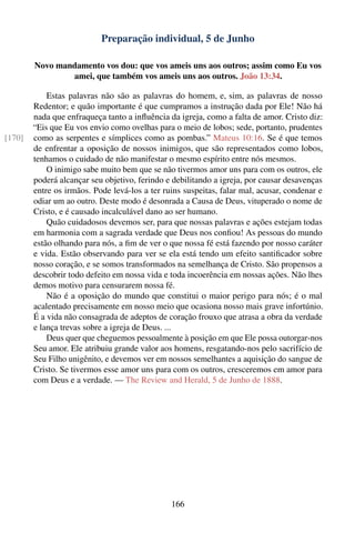 Preparação individual, 5 de Junho

        Novo mandamento vos dou: que vos ameis uns aos outros; assim como Eu vos
                amei, que também vos ameis uns aos outros. João 13:34.

            Estas palavras não são as palavras do homem, e, sim, as palavras de nosso
        Redentor; e quão importante é que cumpramos a instrução dada por Ele! Não há
        nada que enfraqueça tanto a inﬂuência da igreja, como a falta de amor. Cristo diz:
        “Eis que Eu vos envio como ovelhas para o meio de lobos; sede, portanto, prudentes
[170]   como as serpentes e símplices como as pombas.” Mateus 10:16. Se é que temos
        de enfrentar a oposição de nossos inimigos, que são representados como lobos,
        tenhamos o cuidado de não manifestar o mesmo espírito entre nós mesmos.
            O inimigo sabe muito bem que se não tivermos amor uns para com os outros, ele
        poderá alcançar seu objetivo, ferindo e debilitando a igreja, por causar desavenças
        entre os irmãos. Pode levá-los a ter ruins suspeitas, falar mal, acusar, condenar e
        odiar um ao outro. Deste modo é desonrada a Causa de Deus, vituperado o nome de
        Cristo, e é causado incalculável dano ao ser humano.
            Quão cuidadosos devemos ser, para que nossas palavras e ações estejam todas
        em harmonia com a sagrada verdade que Deus nos conﬁou! As pessoas do mundo
        estão olhando para nós, a ﬁm de ver o que nossa fé está fazendo por nosso caráter
        e vida. Estão observando para ver se ela está tendo um efeito santiﬁcador sobre
        nosso coração, e se somos transformados na semelhança de Cristo. São propensos a
        descobrir todo defeito em nossa vida e toda incoerência em nossas ações. Não lhes
        demos motivo para censurarem nossa fé.
            Não é a oposição do mundo que constitui o maior perigo para nós; é o mal
        acalentado precisamente em nosso meio que ocasiona nosso mais grave infortúnio.
        É a vida não consagrada de adeptos de coração frouxo que atrasa a obra da verdade
        e lança trevas sobre a igreja de Deus. ...
            Deus quer que cheguemos pessoalmente à posição em que Ele possa outorgar-nos
        Seu amor. Ele atribuiu grande valor aos homens, resgatando-nos pelo sacrifício de
        Seu Filho unigênito, e devemos ver em nossos semelhantes a aquisição do sangue de
        Cristo. Se tivermos esse amor uns para com os outros, cresceremos em amor para
        com Deus e a verdade. — The Review and Herald, 5 de Junho de 1888.




                                               166
 