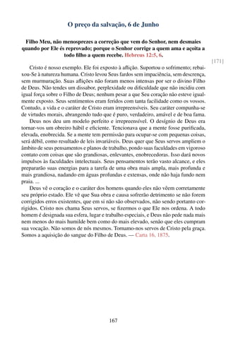 O preço da salvação, 6 de Junho

 Filho Meu, não menosprezes a correção que vem do Senhor, nem desmaies
quando por Ele és reprovado; porque o Senhor corrige a quem ama e açoita a
                 todo ﬁlho a quem recebe. Hebreus 12:5, 6.
                                                                                      [171]
    Cristo é nosso exemplo. Ele foi exposto à aﬂição. Suportou o sofrimento; rebai-
xou-Se à natureza humana. Cristo levou Seus fardos sem impaciência, sem descrença,
sem murmuração. Suas aﬂições não foram menos intensas por ser o divino Filho
de Deus. Não tendes um dissabor, perplexidade ou diﬁculdade que não incidiu com
igual força sobre o Filho de Deus; nenhum pesar a que Seu coração não esteve igual-
mente exposto. Seus sentimentos eram feridos com tanta facilidade como os vossos.
Contudo, a vida e o caráter de Cristo eram irrepreensíveis. Seu caráter compunha-se
de virtudes morais, abrangendo tudo que é puro, verdadeiro, amável e de boa fama.
    Deus nos deu um modelo perfeito e irrepreensível. O desígnio de Deus era
tornar-vos um obreiro hábil e eﬁciente. Tencionava que a mente fosse puriﬁcada,
elevada, enobrecida. Se a mente tem permissão para ocupar-se com pequenas coisas,
será débil, como resultado de leis invariáveis. Deus quer que Seus servos ampliem o
âmbito de seus pensamentos e planos de trabalho, pondo suas faculdades em vigoroso
contato com coisas que são grandiosas, enlevantes, enobrecedoras. Isso dará novos
impulsos às faculdades intelectuais. Seus pensamentos terão vasto alcance, e eles
prepararão suas energias para a tarefa de uma obra mais ampla, mais profunda e
mais grandiosa, nadando em águas profundas e extensas, onde não haja fundo nem
praia. ...
    Deus vê o coração e o caráter dos homens quando eles não vêem corretamente
seu próprio estado. Ele vê que Sua obra e causa sofrerão detrimento se não forem
corrigidos erros existentes, que em si não são observados, não sendo portanto cor-
rigidos. Cristo nos chama Seus servos, se ﬁzermos o que Ele nos ordena. A todo
homem é designada sua esfera, lugar e trabalho especiais, e Deus não pede nada mais
nem menos do mais humilde bem como do mais elevado, senão que eles cumpram
sua vocação. Não somos de nós mesmos. Tornamo-nos servos de Cristo pela graça.
Somos a aquisição do sangue do Filho de Deus. — Carta 16, 1875.




                                       167
 