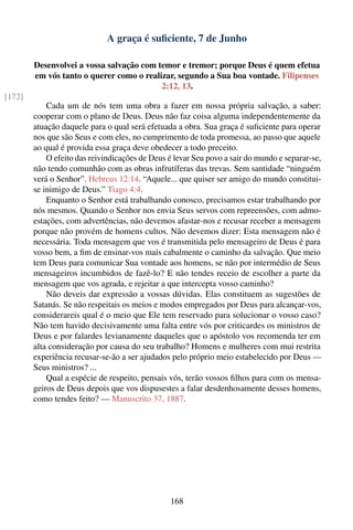A graça é suﬁciente, 7 de Junho

        Desenvolvei a vossa salvação com temor e tremor; porque Deus é quem efetua
        em vós tanto o querer como o realizar, segundo a Sua boa vontade. Filipenses
                                          2:12, 13.
[172]
            Cada um de nós tem uma obra a fazer em nossa própria salvação, a saber:
        cooperar com o plano de Deus. Deus não faz coisa alguma independentemente da
        atuação daquele para o qual será efetuada a obra. Sua graça é suﬁciente para operar
        nos que são Seus e com eles, no cumprimento de toda promessa, ao passo que aquele
        ao qual é provida essa graça deve obedecer a todo preceito.
            O efeito das reivindicações de Deus é levar Seu povo a sair do mundo e separar-se,
        não tendo comunhão com as obras infrutíferas das trevas. Sem santidade “ninguém
        verá o Senhor”. Hebreus 12:14. “Aquele... que quiser ser amigo do mundo constitui-
        se inimigo de Deus.” Tiago 4:4.
            Enquanto o Senhor está trabalhando conosco, precisamos estar trabalhando por
        nós mesmos. Quando o Senhor nos envia Seus servos com repreensões, com admo-
        estações, com advertências, não devemos afastar-nos e recusar receber a mensagem
        porque não provém de homens cultos. Não devemos dizer: Esta mensagem não é
        necessária. Toda mensagem que vos é transmitida pelo mensageiro de Deus é para
        vosso bem, a ﬁm de ensinar-vos mais cabalmente o caminho da salvação. Que meio
        tem Deus para comunicar Sua vontade aos homens, se não por intermédio de Seus
        mensageiros incumbidos de fazê-lo? E não tendes receio de escolher a parte da
        mensagem que vos agrada, e rejeitar a que intercepta vosso caminho?
            Não deveis dar expressão a vossas dúvidas. Elas constituem as sugestões de
        Satanás. Se não respeitais os meios e modos empregados por Deus para alcançar-vos,
        considerareis qual é o meio que Ele tem reservado para solucionar o vosso caso?
        Não tem havido decisivamente uma falta entre vós por criticardes os ministros de
        Deus e por falardes levianamente daqueles que o apóstolo vos recomenda ter em
        alta consideração por causa do seu trabalho? Homens e mulheres com mui restrita
        experiência recusar-se-ão a ser ajudados pelo próprio meio estabelecido por Deus —
        Seus ministros? ...
            Qual a espécie de respeito, pensais vós, terão vossos ﬁlhos para com os mensa-
        geiros de Deus depois que vos dispusestes a falar desdenhosamente desses homens,
        como tendes feito? — Manuscrito 37, 1887.




                                                168
 