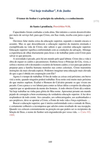 “Vai hoje trabalhar”, 8 de Junho

       O temor do Senhor é o princípio da sabedoria, e o conhecimento
                                                                                         [173]

                     do Santo é prudência. Provérbios 9:10.

    Capacidades foram conﬁadas a toda alma. São talentos a serem desenvolvidos
por meio de serviço ﬁel, para que Cristo, em Sua vinda, receba com juros o que é
Seu.
    Ouvimos falar muita coisa da educação superior, segundo o mundo encara o
assunto. Mas os que desconhecem a educação superior da maneira ensinada e
exempliﬁcada na vida de Cristo, não sabem o que constitui educação superior.
Educação superior signiﬁca conformidade com as condições da salvação. Abrange
a experiência de olhar diariamente para Jesus e de trabalhar junto com Cristo para
salvar os que perecem.
    A ociosidade é pecado, pois há um mundo pelo qual labutar. Cristo deu a vida à
obra de erguer os caídos e pecaminosos. Embora fosse o Príncipe do Céu, viveu, e
sofreu e morreu sob o desmando e escárnio de homens caídos; e isso para que pudesse
preparar para a família humana mansões nas cortes celestiais. Cristo transmitiu
instruções da mais elevada espécie. Podemos imaginar uma educação mais elevada
do que a que é obtida em cooperação com Ele?
    Agora é o tempo de trabalhar. O ﬁm de todas as coisas está próximo; em breve
virá a noite, quando ninguém poderá trabalhar. Essa noite está muito mais próxima
do que muitos supõem. Exaltai o Homem do Calvário perante os que vivem em
pecado. Com a pena e a voz labutai para conter as falsas idéias a respeito da educação
superior que se apoderaram da mente dos homens. A todo obreiro Cristo dá a ordem:
Vai hoje trabalhar na vinha para glória do Meu nome. Apresentai perante um mundo
pejado de corrupção a bem-aventurança da verdadeira educação superior. A luz deve
resplandecer de todo crente. Aos cansados, aos sobrecarregados, aos acabrunhados e
aos perplexos, deve-se apontar a Cristo, a Fonte de toda vida e força espirituais. ...
    Buscai a educação superior, que é inteira conformidade com a vontade de Deus,
e certamente colhereis a recompensa que advém como resultado de sua recepção.
Quando vos colocais constantemente na posição em que podeis ser os recipientes da
bênção de Deus, o nome do Senhor será engrandecido por vossa vida. — Carta 102,
1909.




                                        169
 