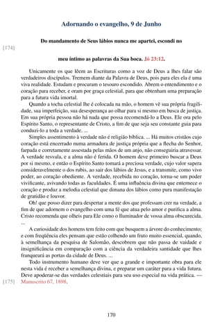 Adornando o evangelho, 9 de Junho

                 Do mandamento de Seus lábios nunca me apartei, escondi no
[174]

                         meu íntimo as palavras da Sua boca. Jó 23:12.

            Unicamente os que lêem as Escrituras como a voz de Deus a lhes falar são
        verdadeiros discípulos. Tremem diante da Palavra de Deus, pois para eles ela é uma
        viva realidade. Estudam e procuram o tesouro escondido. Abrem o entendimento e o
        coração para receber, e oram por graça celestial, para que obtenham uma preparação
        para a futura vida imortal.
            Quando a tocha celestial lhe é colocada na mão, o homem vê sua própria fragili-
        dade, sua imperfeição, sua desesperança ao olhar para si mesmo em busca de justiça.
        Em sua própria pessoa não há nada que possa recomendá-lo a Deus. Ele ora pelo
        Espírito Santo, o representante de Cristo, a ﬁm de que seja seu constante guia para
        conduzi-lo a toda a verdade. ...
            Simples assentimento à verdade não é religião bíblica. ... Há muitos cristãos cujo
        coração está encerrado numa armadura de justiça própria que a ﬂecha do Senhor,
        farpada e corretamente assestada pelas mãos de um anjo, não conseguiria atravessar.
        A verdade resvala, e a alma não é ferida. O homem deve primeiro buscar a Deus
        por si mesmo, e então o Espírito Santo tomará a preciosa verdade, cujo valor supera
        consideravelmente o dos rubis, ao sair dos lábios de Jesus, e a transmite, como vivo
        poder, ao coração obediente. A verdade, recebida no coração, torna-se um poder
        viviﬁcante, avivando todas as faculdades. É uma inﬂuência divina que enternece o
        coração e produz a melodia celestial que dimana dos lábios como pura manifestação
        de gratidão e louvor.
            Oh! que posso dizer para despertar a mente dos que professam crer na verdade, a
        ﬁm de que adornem o evangelho com uma fé que atua pelo amor e puriﬁca a alma.
        Cristo recomenda que olheis para Ele como o Iluminador de vossa alma obscurecida.
        ...
            A curiosidade dos homens tem feito com que busquem a árvore do conhecimento;
        e com freqüência eles pensam que estão colhendo um fruto muito essencial, quando,
        à semelhança da pesquisa de Salomão, descobrem que não passa de vaidade e
        insigniﬁcância em comparação com a ciência da verdadeira santidade que lhes
        franqueará as portas da cidade de Deus. ...
            Todo instrumento humano deve ver que a grande e importante obra para ele
        nesta vida é receber a semelhança divina, e preparar um caráter para a vida futura.
        Deve apoderar-se das verdades celestiais para seu uso especial na vida prática. —
[175]   Manuscrito 67, 1898.




                                                170
 