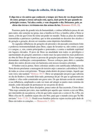 Tempo de colheita, 10 de Junho

E digo isto a vós outros que conheceis o tempo: já é hora de vos despertardes
 do sono; porque a nossa salvação está, agora, mais perto do que quando no
 princípio cremos. Vai alta a noite, e vem chegando o dia. Deixemos, pois, as
   obras das trevas e revistamo-nos das armas da luz. Romanos 13:11, 12.

    Fazemos parte da grande teia da humanidade, e mútua inﬂuência passa de um
para outro, não somente na igreja, mas a família no Céu e a família sobre a Terra se
unem, a ﬁm de que Cristo Se torne um poder no mundo. Todas as jóias da verdade
transmitidas a patriarcas e profetas, que se têm acumulado no decorrer dos séculos e
de geração a geração, devem ser reunidas como depósitos hereditários.
    As sagradas inﬂuências de gerações do presente e do passado constituem forte
e poderosa instrumentalidade para Deus, capaz de levantar-se, não contra a carne
e o sangue, e, sim, contra principados e potestades, e contra a maldade espiritual
em lugares elevados. O povo de Deus na atualidade tem todos os privilégios e
oportunidades de gerações anteriores e muito mais luz para torná-los mais poderosos
na obra de Deus do que foram as pessoas de gerações precedentes. Essas vantagens
demandam retribuições correspondentes. Nossos esforços para abrir o caminho
diante dos outros devem estar em harmonia com nossos tesouros celestiais.
    O Senhor está às portas. Seres celestiais unidos com santiﬁcadas inﬂuências da
Terra devem proclamar a mensagem do terceiro anjo e anunciar a advertência: O ﬁm
de todas as coisas está próximo. “Porque ainda dentro de pouco tempo, Aquele que
vem virá e não tardará.” Hebreus 10:37. Deve ser preparado um povo que subsista
no dia do Senhor e, havendo feito tudo, permaneça de pé. Os que se aglomeram em
cidades e vilas estão cometendo um grave erro. Os que deixam assim de estender
a sua inﬂuência, ampliando-a cada vez mais até atingir as partes mais remotas do
mundo, estão deixando de permanecer no seu posto do dever.
    Em Sua oração por Seus discípulos, pouco antes de Sua ascensão, Cristo disse:
“Não rogo somente por estes, mas também por aqueles que vierem a crer em Mim,
por intermédio da sua palavra; a ﬁm de que todos sejam um; e como és Tu, ó Pai, em
Mim e Eu em Ti, também sejam eles em Nós; para que o mundo creia que Tu Me
enviaste.” João 17:20, 21. Oxalá essas benditas palavras sejam escritas pelo dedo de
Deus em todos os corações. — Manuscrito 7, 1891.                                       [176]




                                        171
 