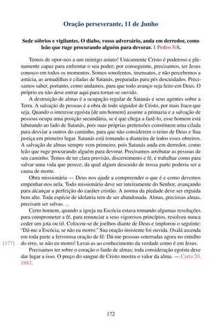 Oração perseverante, 11 de Junho

        Sede sóbrios e vigilantes. O diabo, vosso adversário, anda em derredor, como
                leão que ruge procurando alguém para devorar. 1 Pedro 5:8.

            Temos de opor-nos a um inimigo astuto! Unicamente Cristo é poderoso e ple-
        namente capaz para enfrentar o seu poder; por conseguinte, precisamos, ter Jesus
        conosco em todos os momentos. Somos sonolentos, insensatos, e não percebemos a
        astúcia, as armadilhas e ciladas de Satanás, preparadas para pés descuidados. Preci-
        samos saber, portanto, como andamos, para que todo avanço seja feito em Deus. O
        próprio eu não deve entrar aqui para tornar-se ouvido.
            A destruição de almas é a ocupação regular de Satanás e seus agentes sobre a
        Terra. A salvação de pessoas é a obra de todo seguidor de Cristo, por mais fraco que
        seja. Quando o interesse egoísta [de um homem] assume a primazia e a salvação de
        pessoas ocupa uma posição secundária, se é que chega a fazê-lo, esse homem está
        labutando ao lado de Satanás, pois suas próprias pretensões constituem uma cilada
        para desviar a outros do caminho, para que não considerem o reino de Deus e Sua
        justiça em primeiro lugar. Satanás está tomando a dianteira de todos esses obreiros.
        A salvação de almas sempre vem primeiro, pois Satanás anda em derredor, como
        leão que ruge procurando alguém para devorar. Precisamos arrebatar as pessoas de
        seu caminho. Temos de ter clara previsão, discernimento e fé, e trabalhar como para
        salvar uma vida que perece, da qual algum descuido de nossa parte poderia ser a
        causa de morte.
            Obra missionária — Deus nos ajude a compreender o que é e como devemos
        empenhar-nos nela. Todo missionário deve ser inteiramente do Senhor, avançando
        para alcançar a perfeição do caráter cristão. A norma da piedade deve ser erguida
        bem alto. Toda espécie de idolatria tem de ser abandonada. Almas, preciosas almas,
        precisam ser salvas. ...
            Certo homem, quando a igreja na Escócia estava tomando algumas resoluções
        para comprometer a fé, para renunciar a seus vigorosos princípios, resolveu nunca
        ceder um jota ou til. Colocou-se de joelhos diante de Deus e implorou o seguinte:
        “Dá-me a Escócia, se não eu morro.” Sua oração insistente foi ouvida. Oxalá ascenda
        em toda parte a fervorosa oração de fé: Dá-me pessoas soterradas agora no entulho
[177]   do erro, se não eu morro! Levai-as ao conhecimento da verdade como é em Jesus.
            Precisamos ter sobre o coração o fardo de almas; toda consideração egoísta deve
        dar lugar a isso. O preço do sangue de Cristo mostra o valor da alma. — Carta 20,
        1883.




                                                172
 