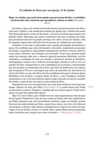 O cuidado de Deus por sua igreja, 12 de Junho

Rogo-vos, irmãos, que noteis bem aqueles que provocam divisões e escândalos,
 em desacordo com a doutrina que aprendestes; afastai-vos deles. Romanos
                                   16:17.

    Em todas as épocas do mundo tem havido homens que pensam terem uma obra a
fazer para o Senhor, e não manifestam respeito por aqueles que o Senhor tem usado.
Não fazem aplicações corretas da Escritura, e torcem as Escrituras para manter suas
próprias idéias. Quaisquer que sejam as pretensões dos que se afastam do corpo,
para proclamar teorias de sua própria invenção, eles estão a serviço de Satanás, a ﬁm
de maquinar algum outro ardil para desviar pessoas da verdade para este tempo.
    Acautelai-vos dos que se apresentam com a grande preocupação de denunciar a
igreja. Os escolhidos que estão enfrentando e resistindo a tempestade da oposição
do mundo, e erguendo os espezinhados mandamentos de Deus a ﬁm de exaltá-los
como santos e honrosos, são realmente a luz do mundo. Como ousa o homem mortal
emitir sua sentença sobre eles, e chamar a igreja de prostituta, Babilônia, covil de
salteadores, esconderijo de toda ave imunda e detestável, morada de demônios,
embriagando as nações com o vinho de sua fornicação, aliando-se com os reis e os
grandes da Terra, enriquecendo-se com a abundância de sua luxúria, e proclamando
que seus pecados se acumularam até ao Céu e que Deus Se lembrou dos atos iníquos
que ela praticou? É essa a mensagem que temos de transmitir aos adventistas do
sétimo dia? Digo-vos que não! Deus não deu semelhante mensagem a homem algum.
Humilhem esses homens o coração diante de Deus, e com verdadeira contrição
arrependam-se de se haverem durante algum tempo colocado ao lado do acusador
dos irmãos, o qual de dia e de noite os acusa diante de Deus. ...
    Suponhamos que essa mensagem falsa seja a que todos tenham de ouvir para este
tempo: “Retirai-vos dela, povo Meu” (Apocalipse 18:4), aonde iremos nós? Onde           [178]
encontraremos a pureza, bondade e santidade que nos tornem seguros? Onde está o
aprisco no qual não entrará lobo algum?
    Digo-vos, meus irmãos, que o Senhor tem um corpo organizado por meio do qual
Ele irá operar. Poderá haver mais de uma vintena de Judas entre eles; poderá haver
um Pedro impetuoso que sob circunstâncias probantes negue seu Senhor; poderá
haver pessoas representadas por João, a quem Jesus amava, mas talvez ele tenha um
zelo propenso a destruir vidas humanas mandando descer fogo do céu sobre eles para
vingar-se de um insulto a Cristo e à verdade. Mas o grande Mestre procura transmitir
lições instrutivas para corrigir esses males existentes. — Manuscrito 21, 1893.




                                        173
 
