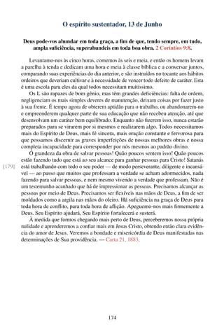 O espírito sustentador, 13 de Junho

         Deus pode-vos abundar em toda graça, a ﬁm de que, tendo sempre, em tudo,
            ampla suﬁciência, superabundeis em toda boa obra. 2 Coríntios 9:8.

            Levantamo-nos às cinco horas, comemos às seis e meia, e então os homens levam
        a parelha à tenda e dedicam uma hora e meia à classe bíblica e a conversar juntos,
        comparando suas experiências do dia anterior, e são instruídos no tocante aos hábitos
        ordeiros que deveriam cultivar e à necessidade de vencer todo defeito de caráter. Esta
        é uma escola para eles da qual todos necessitam muitíssimo.
            Os L são rapazes de bom gênio, mas têm grandes deﬁciências: falta de ordem,
        negligenciam os mais simples deveres de manutenção, deixam coisas por fazer justo
        à sua frente. É tempo agora de obterem aptidão para o trabalho, ou abandonarem-no
        e empreenderem qualquer parte de sua educação que não recebeu atenção, até que
        desenvolvam um caráter bem equilibrado. Enquanto não ﬁzerem isso, nunca estarão
        preparados para se virarem por si mesmos e realizarem algo. Todos necessitamos
        mais do Espírito de Deus, mais fé sincera, mais oração constante e fervorosa para
        que possamos discernir as graves imperfeições de nossas melhores obras e nossa
        completa incapacidade para corresponder por nós mesmos ao padrão divino.
            Ó grandeza da obra de salvar pessoas! Quão poucos sentem isso! Quão poucos
        estão fazendo tudo que está ao seu alcance para ganhar pessoas para Cristo! Satanás
[179]   está trabalhando com todo o seu poder — de modo perseverante, diligente e incansá-
        vel — ao passo que muitos que professam a verdade se acham adormecidos, nada
        fazendo para salvar pessoas, e nem mesmo vivendo a verdade que professam. Não é
        um testemunho acanhado que há de impressionar as pessoas. Precisamos alcançar as
        pessoas por meio de Deus. Precisamos ser ﬂexíveis nas mãos de Deus, a ﬁm de ser
        moldados como a argila nas mãos do oleiro. Há suﬁciência na graça de Deus para
        toda hora de conﬂito, para toda hora de aﬂição. Apeguemo-nos mais ﬁrmemente a
        Deus. Seu Espírito ajudará, Seu Espírito fortalecerá e susterá.
            À medida que formos chegando mais perto de Deus, perceberemos nossa própria
        nulidade e aprenderemos a conﬁar mais em Jesus Cristo, obtendo então clara evidên-
        cia do amor de Jesus. Veremos a bondade e misericórdia de Deus manifestadas nas
        determinações de Sua providência. — Carta 21, 1883.




                                                174
 