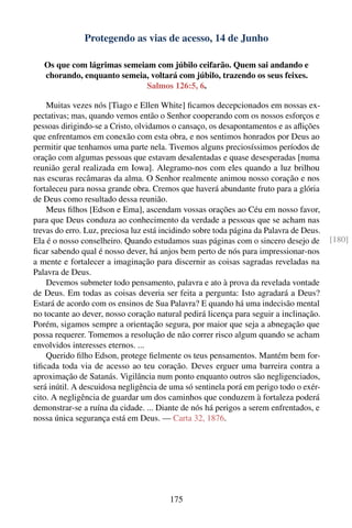 Protegendo as vias de acesso, 14 de Junho

   Os que com lágrimas semeiam com júbilo ceifarão. Quem sai andando e
   chorando, enquanto semeia, voltará com júbilo, trazendo os seus feixes.
                             Salmos 126:5, 6.

    Muitas vezes nós [Tiago e Ellen White] ﬁcamos decepcionados em nossas ex-
pectativas; mas, quando vemos então o Senhor cooperando com os nossos esforços e
pessoas dirigindo-se a Cristo, olvidamos o cansaço, os desapontamentos e as aﬂições
que enfrentamos em conexão com esta obra, e nos sentimos honrados por Deus ao
permitir que tenhamos uma parte nela. Tivemos alguns preciosíssimos períodos de
oração com algumas pessoas que estavam desalentadas e quase desesperadas [numa
reunião geral realizada em Iowa]. Alegramo-nos com eles quando a luz brilhou
nas escuras recâmaras da alma. O Senhor realmente animou nosso coração e nos
fortaleceu para nossa grande obra. Cremos que haverá abundante fruto para a glória
de Deus como resultado dessa reunião.
    Meus ﬁlhos [Edson e Ema], ascendam vossas orações ao Céu em nosso favor,
para que Deus conduza ao conhecimento da verdade a pessoas que se acham nas
trevas do erro. Luz, preciosa luz está incidindo sobre toda página da Palavra de Deus.
Ela é o nosso conselheiro. Quando estudamos suas páginas com o sincero desejo de         [180]
ﬁcar sabendo qual é nosso dever, há anjos bem perto de nós para impressionar-nos
a mente e fortalecer a imaginação para discernir as coisas sagradas reveladas na
Palavra de Deus.
    Devemos submeter todo pensamento, palavra e ato à prova da revelada vontade
de Deus. Em todas as coisas deveria ser feita a pergunta: Isto agradará a Deus?
Estará de acordo com os ensinos de Sua Palavra? E quando há uma indecisão mental
no tocante ao dever, nosso coração natural pedirá licença para seguir a inclinação.
Porém, sigamos sempre a orientação segura, por maior que seja a abnegação que
possa requerer. Tomemos a resolução de não correr risco algum quando se acham
envolvidos interesses eternos. ...
    Querido ﬁlho Edson, protege ﬁelmente os teus pensamentos. Mantém bem for-
tiﬁcada toda via de acesso ao teu coração. Deves erguer uma barreira contra a
aproximação de Satanás. Vigilância num ponto enquanto outros são negligenciados,
será inútil. A descuidosa negligência de uma só sentinela porá em perigo todo o exér-
cito. A negligência de guardar um dos caminhos que conduzem à fortaleza poderá
demonstrar-se a ruína da cidade. ... Diante de nós há perigos a serem enfrentados, e
nossa única segurança está em Deus. — Carta 32, 1876.




                                        175
 