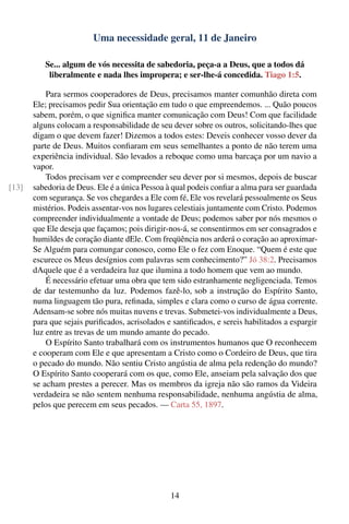 Uma necessidade geral, 11 de Janeiro

          Se... algum de vós necessita de sabedoria, peça-a a Deus, que a todos dá
           liberalmente e nada lhes impropera; e ser-lhe-á concedida. Tiago 1:5.

           Para sermos cooperadores de Deus, precisamos manter comunhão direta com
       Ele; precisamos pedir Sua orientação em tudo o que empreendemos. ... Quão poucos
       sabem, porém, o que signiﬁca manter comunicação com Deus! Com que facilidade
       alguns colocam a responsabilidade de seu dever sobre os outros, solicitando-lhes que
       digam o que devem fazer! Dizemos a todos estes: Deveis conhecer vosso dever da
       parte de Deus. Muitos conﬁaram em seus semelhantes a ponto de não terem uma
       experiência individual. São levados a reboque como uma barcaça por um navio a
       vapor.
           Todos precisam ver e compreender seu dever por si mesmos, depois de buscar
[13]   sabedoria de Deus. Ele é a única Pessoa à qual podeis conﬁar a alma para ser guardada
       com segurança. Se vos chegardes a Ele com fé, Ele vos revelará pessoalmente os Seus
       mistérios. Podeis assentar-vos nos lugares celestiais juntamente com Cristo. Podemos
       compreender individualmente a vontade de Deus; podemos saber por nós mesmos o
       que Ele deseja que façamos; pois dirigir-nos-á, se consentirmos em ser consagrados e
       humildes de coração diante dEle. Com freqüência nos arderá o coração ao aproximar-
       Se Alguém para comungar conosco, como Ele o fez com Enoque. “Quem é este que
       escurece os Meus desígnios com palavras sem conhecimento?” Jó 38:2. Precisamos
       dAquele que é a verdadeira luz que ilumina a todo homem que vem ao mundo.
           É necessário efetuar uma obra que tem sido estranhamente negligenciada. Temos
       de dar testemunho da luz. Podemos fazê-lo, sob a instrução do Espírito Santo,
       numa linguagem tão pura, reﬁnada, simples e clara como o curso de água corrente.
       Adensam-se sobre nós muitas nuvens e trevas. Submetei-vos individualmente a Deus,
       para que sejais puriﬁcados, acrisolados e santiﬁcados, e sereis habilitados a espargir
       luz entre as trevas de um mundo amante do pecado.
           O Espírito Santo trabalhará com os instrumentos humanos que O reconhecem
       e cooperam com Ele e que apresentam a Cristo como o Cordeiro de Deus, que tira
       o pecado do mundo. Não sentiu Cristo angústia de alma pela redenção do mundo?
       O Espírito Santo cooperará com os que, como Ele, anseiam pela salvação dos que
       se acham prestes a perecer. Mas os membros da igreja não são ramos da Videira
       verdadeira se não sentem nenhuma responsabilidade, nenhuma angústia de alma,
       pelos que perecem em seus pecados. — Carta 55, 1897.




                                                14
 