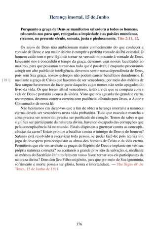 Herança imortal, 15 de Junho

            Porquanto a graça de Deus se manifestou salvadora a todos os homens,
           educando-nos para que, renegadas a impiedade e as paixões mundanas,
           vivamos, no presente século, sensata, justa e piedosamente. Tito 2:11, 12.

            Os anjos de Deus não ambicionam maior conhecimento do que conhecer a
        vontade de Deus; e seu maior deleite é cumprir a perfeita vontade do Pai celestial. O
        homem caído tem o privilégio de tornar-se versado no tocante à vontade de Deus.
        Enquanto nos é concedido o tempo da graça, devemos usar nossas faculdades ao
        máximo, para que possamos tornar-nos tudo que é possível; e enquanto procuramos
        atingir um alto padrão de inteligência, devemos sentir nossa dependência de Deus,
        pois sem Sua graça, nossos esforços não podem causar benefícios duradouros. É
[181]   mediante a graça de Cristo que havemos de ser vencedores; por meio dos méritos de
        Seu sangue haveremos de fazer parte daqueles cujos nomes não serão apagados do
        livro da vida. Os que forem aﬁnal vencedores, terão a vida que se compara com a
        vida de Deus e portarão a coroa da vitória. Visto que nos aguarda tão grande e eterna
        recompensa, devemos correr a carreira com paciência, olhando para Jesus, o Autor e
        Consumador de nossa fé.
            Não hesitamos em dizer-vos que a ﬁm de obter a herança imortal e a natureza
        eterna, deveis ser vencedores nesta vida probatória. Tudo que macula e mancha a
        alma precisa ser removido, precisa ser puriﬁcado do coração. Temos de saber o que
        signiﬁca ser participante da natureza divina, havendo escapado das corrupções que
        pela concupiscência há no mundo. Estais dispostos a guerrear contra as concupis-
        cências da carne? Estais prontos a batalhar contra o inimigo de Deus e do homem?
        Satanás está resolvido a escravizar toda pessoa, se puder fazê-lo; pois realiza um
        jogo de desespero para conquistar as almas dos homens de Cristo e da vida eterna.
        Permitireis que ele vos arrebate as graças do Espírito de Deus e implante em vós sua
        própria natureza corrupta? ou aceitareis a grande provisão da salvação, e, mediante
        os méritos do Sacrifício Inﬁnito feito em vosso favor, tornar-vos-eis participantes da
        natureza divina? Deus deu Seu Filho unigênito, para que por meio de Sua ignomínia,
        sofrimento e morte possais ter glória, honra e imortalidade. — The Signs of the
        Times, 15 de Junho de 1891.




                                                176
 
