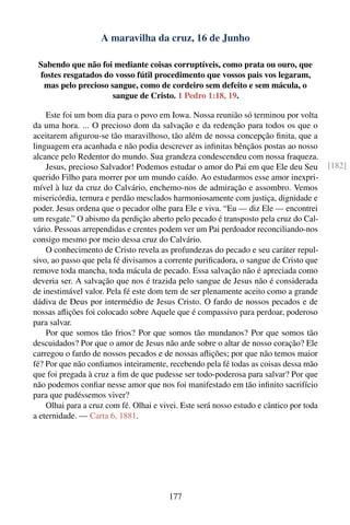 A maravilha da cruz, 16 de Junho

 Sabendo que não foi mediante coisas corruptíveis, como prata ou ouro, que
 fostes resgatados do vosso fútil procedimento que vossos pais vos legaram,
  mas pelo precioso sangue, como de cordeiro sem defeito e sem mácula, o
                     sangue de Cristo. 1 Pedro 1:18, 19.

    Este foi um bom dia para o povo em Iowa. Nossa reunião só terminou por volta
da uma hora. ... O precioso dom da salvação e da redenção para todos os que o
aceitarem aﬁgurou-se tão maravilhoso, tão além de nossa concepção ﬁnita, que a
linguagem era acanhada e não podia descrever as inﬁnitas bênçãos postas ao nosso
alcance pelo Redentor do mundo. Sua grandeza condescendeu com nossa fraqueza.
    Jesus, precioso Salvador! Podemos estudar o amor do Pai em que Ele deu Seu           [182]
querido Filho para morrer por um mundo caído. Ao estudarmos esse amor inexpri-
mível à luz da cruz do Calvário, enchemo-nos de admiração e assombro. Vemos
misericórdia, ternura e perdão mesclados harmoniosamente com justiça, dignidade e
poder. Jesus ordena que o pecador olhe para Ele e viva. “Eu — diz Ele — encontrei
um resgate.” O abismo da perdição aberto pelo pecado é transposto pela cruz do Cal-
vário. Pessoas arrependidas e crentes podem ver um Pai perdoador reconciliando-nos
consigo mesmo por meio dessa cruz do Calvário.
    O conhecimento de Cristo revela as profundezas do pecado e seu caráter repul-
sivo, ao passo que pela fé divisamos a corrente puriﬁcadora, o sangue de Cristo que
remove toda mancha, toda mácula de pecado. Essa salvação não é apreciada como
deveria ser. A salvação que nos é trazida pelo sangue de Jesus não é considerada
de inestimável valor. Pela fé este dom tem de ser plenamente aceito como a grande
dádiva de Deus por intermédio de Jesus Cristo. O fardo de nossos pecados e de
nossas aﬂições foi colocado sobre Aquele que é compassivo para perdoar, poderoso
para salvar.
    Por que somos tão frios? Por que somos tão mundanos? Por que somos tão
descuidados? Por que o amor de Jesus não arde sobre o altar de nosso coração? Ele
carregou o fardo de nossos pecados e de nossas aﬂições; por que não temos maior
fé? Por que não conﬁamos inteiramente, recebendo pela fé todas as coisas dessa mão
que foi pregada à cruz a ﬁm de que pudesse ser todo-poderosa para salvar? Por que
não podemos conﬁar nesse amor que nos foi manifestado em tão inﬁnito sacrifício
para que pudéssemos viver?
    Olhai para a cruz com fé. Olhai e vivei. Este será nosso estudo e cântico por toda
a eternidade. — Carta 6, 1881.




                                        177
 