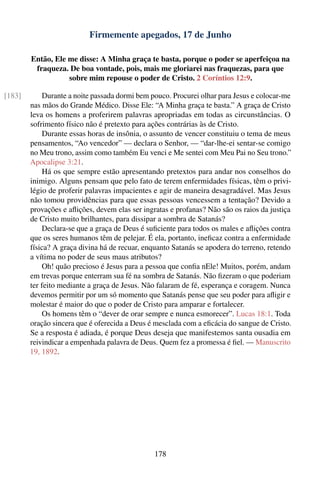 Firmemente apegados, 17 de Junho

        Então, Ele me disse: A Minha graça te basta, porque o poder se aperfeiçoa na
         fraqueza. De boa vontade, pois, mais me gloriarei nas fraquezas, para que
                   sobre mim repouse o poder de Cristo. 2 Coríntios 12:9.

[183]        Durante a noite passada dormi bem pouco. Procurei olhar para Jesus e colocar-me
        nas mãos do Grande Médico. Disse Ele: “A Minha graça te basta.” A graça de Cristo
        leva os homens a proferirem palavras apropriadas em todas as circunstâncias. O
        sofrimento físico não é pretexto para ações contrárias às de Cristo.
             Durante essas horas de insônia, o assunto de vencer constituiu o tema de meus
        pensamentos, “Ao vencedor” — declara o Senhor, — “dar-lhe-ei sentar-se comigo
        no Meu trono, assim como também Eu venci e Me sentei com Meu Pai no Seu trono.”
        Apocalipse 3:21.
             Há os que sempre estão apresentando pretextos para andar nos conselhos do
        inimigo. Alguns pensam que pelo fato de terem enfermidades físicas, têm o privi-
        légio de proferir palavras impacientes e agir de maneira desagradável. Mas Jesus
        não tomou providências para que essas pessoas vencessem a tentação? Devido a
        provações e aﬂições, devem elas ser ingratas e profanas? Não são os raios da justiça
        de Cristo muito brilhantes, para dissipar a sombra de Satanás?
             Declara-se que a graça de Deus é suﬁciente para todos os males e aﬂições contra
        que os seres humanos têm de pelejar. É ela, portanto, ineﬁcaz contra a enfermidade
        física? A graça divina há de recuar, enquanto Satanás se apodera do terreno, retendo
        a vítima no poder de seus maus atributos?
             Oh! quão precioso é Jesus para a pessoa que conﬁa nEle! Muitos, porém, andam
        em trevas porque enterram sua fé na sombra de Satanás. Não ﬁzeram o que poderiam
        ter feito mediante a graça de Jesus. Não falaram de fé, esperança e coragem. Nunca
        devemos permitir por um só momento que Satanás pense que seu poder para aﬂigir e
        molestar é maior do que o poder de Cristo para amparar e fortalecer.
             Os homens têm o “dever de orar sempre e nunca esmorecer”. Lucas 18:1. Toda
        oração sincera que é oferecida a Deus é mesclada com a eﬁcácia do sangue de Cristo.
        Se a resposta é adiada, é porque Deus deseja que manifestemos santa ousadia em
        reivindicar a empenhada palavra de Deus. Quem fez a promessa é ﬁel. — Manuscrito
        19, 1892.




                                                178
 
