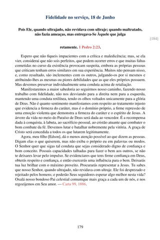 Fidelidade no serviço, 18 de Junho

  Pois Ele, quando ultrajado, não revidava com ultraje; quando maltratado,
            não fazia ameaças, mas entregava-Se Àquele que julga
                                                                                       [184]

                            retamente. 1 Pedro 2:23.

    Espero que não ﬁqueis impacientes com a crítica e maledicência; mas, se ela
vier, considerai que não sois perfeitos, que podem ocorrer erros e que muitas faltas
cometidas no curso da existência provocam suspeita, embora as próprias pessoas
que criticam tenham erros similares em sua experiência. Muitos não pensam nisso,
e, como resultado, são inclementes com os outros, julgando-os por si mesmos e
atribuindo-lhes as mesmas ou piores debilidades que as que eles próprios possuem.
Mas devemos preservar individualmente uma conduta acima de retaliação.
    Manifestaremos a maior sabedoria ao seguirmos nosso caminho, fazendo nosso
trabalho com ﬁdelidade, não nos desviando para a direita nem para a esquerda,
mantendo uma conduta retilínea, tendo os olhos voltados unicamente para a glória
de Deus. Não é quanto sentimento manifestamos com respeito ao tratamento injusto
que evidencia a ﬁrmeza do caráter, mas é o domínio próprio, a ﬁrme repressão de
uma emoção violenta que demonstra a ﬁrmeza do caráter e o espírito de Jesus. A
árvore da vida no meio do Paraíso de Deus será dada ao vencedor. É a recompensa
dada à conquista, à labuta, ao sacrifício pessoal, ao cristão atuante que combater o
bom combate da fé. Devemos lutar e batalhar nobremente pela vitória. A graça de
Cristo será concedida a todos os que lutarem legitimamente.
    Agora, meu ﬁlho [Edson], dá o menos atenção possível ao que dizem as pessoas.
Digam elas o que quiserem, mas não exiba o próprio eu em palavras ou modos.
O Senhor quer que sigas tal conduta que sejas considerado digno de conﬁança e
bom conceito. Possuis capacidades talhadas para fazer o bem aos outros, se não
te deixares levar pelo impulso. Se evidenciares que tens ﬁrme conﬁança em Deus,
obterás respeito e conﬁança, e então exercerás uma inﬂuência para o bem. Deixarás
tua luz brilhar com o máximo proveito. Procurarás representar a Jesus. Tu sabes
que nosso Senhor, quando ultrajado, não revidava com ultraje. Ele foi desprezado e
rejeitado pelos homens; e poderão Seus seguidores esperar algo melhor nesta vida?
Oxalá nosso bondoso Pai celestial comunique mais graça a cada um de nós, e nos
regozijemos em Seu amor. — Carta 99, 1886.




                                        179
 