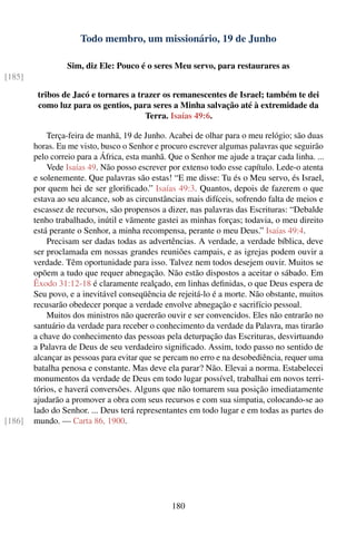 Todo membro, um missionário, 19 de Junho

                 Sim, diz Ele: Pouco é o seres Meu servo, para restaurares as
[185]

         tribos de Jacó e tornares a trazer os remanescentes de Israel; também te dei
         como luz para os gentios, para seres a Minha salvação até à extremidade da
                                       Terra. Isaías 49:6.

            Terça-feira de manhã, 19 de Junho. Acabei de olhar para o meu relógio; são duas
        horas. Eu me visto, busco o Senhor e procuro escrever algumas palavras que seguirão
        pelo correio para a África, esta manhã. Que o Senhor me ajude a traçar cada linha. ...
            Vede Isaías 49. Não posso escrever por extenso todo esse capítulo. Lede-o atenta
        e solenemente. Que palavras são estas! “E me disse: Tu és o Meu servo, és Israel,
        por quem hei de ser gloriﬁcado.” Isaías 49:3. Quantos, depois de fazerem o que
        estava ao seu alcance, sob as circunstâncias mais difíceis, sofrendo falta de meios e
        escassez de recursos, são propensos a dizer, nas palavras das Escrituras: “Debalde
        tenho trabalhado, inútil e vãmente gastei as minhas forças; todavia, o meu direito
        está perante o Senhor, a minha recompensa, perante o meu Deus.” Isaías 49:4.
            Precisam ser dadas todas as advertências. A verdade, a verdade bíblica, deve
        ser proclamada em nossas grandes reuniões campais, e as igrejas podem ouvir a
        verdade. Têm oportunidade para isso. Talvez nem todos desejem ouvir. Muitos se
        opõem a tudo que requer abnegação. Não estão dispostos a aceitar o sábado. Em
        Êxodo 31:12-18 é claramente realçado, em linhas deﬁnidas, o que Deus espera de
        Seu povo, e a inevitável conseqüência de rejeitá-lo é a morte. Não obstante, muitos
        recusarão obedecer porque a verdade envolve abnegação e sacrifício pessoal.
            Muitos dos ministros não quererão ouvir e ser convencidos. Eles não entrarão no
        santuário da verdade para receber o conhecimento da verdade da Palavra, mas tirarão
        a chave do conhecimento das pessoas pela deturpação das Escrituras, desvirtuando
        a Palavra de Deus de seu verdadeiro signiﬁcado. Assim, todo passo no sentido de
        alcançar as pessoas para evitar que se percam no erro e na desobediência, requer uma
        batalha penosa e constante. Mas deve ela parar? Não. Elevai a norma. Estabelecei
        monumentos da verdade de Deus em todo lugar possível, trabalhai em novos terri-
        tórios, e haverá conversões. Alguns que não tomarem sua posição imediatamente
        ajudarão a promover a obra com seus recursos e com sua simpatia, colocando-se ao
        lado do Senhor. ... Deus terá representantes em todo lugar e em todas as partes do
[186]   mundo. — Carta 86, 1900.




                                                180
 