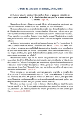 O trato de Deus com os homens, 23 de Junho

          Ouvi, meus amados irmãos. Não escolheu Deus os que para o mundo são
        pobres, para serem ricos em fé e herdeiros do reino que Ele prometeu aos que
                                    O amam? Tiago 2:5.

            Na parábola do rico e Lázaro, o grande Mestre afasta a cortina, mostrando que
        Deus é o fundamento de toda fé, de toda bondade, de toda misericórdia.
            Os judeus aﬁrmavam ser descendentes de Abraão; mas, deixando de fazer as obras
        de Abraão, demonstraram que não eram verdadeiros ﬁlhos seus. Unicamente os que
        estão espiritualmente em harmonia com ele são considerados autêntica descendência.
        Cristo reconheceu o mendigo [Lázaro] como alguém ao qual Abraão terá no próprio
        coração de amizade, embora, pertencesse a uma classe encarada pelos homens como
        inferior.
            A simpatia humana deve ser acalentada em todo coração. Ela é um atributo de
        Deus, e jamais deverá ser banida. “Vós todos sois irmãos.” Mateus 23:8. Deus colo-
        cou sobre os homens a responsabilidade de demonstrar simpatia a seus semelhantes,
        de ajudar os necessitados, os feridos, os magoados. Muitos são desmoralizados por
        sua própria conduta, mas quem da família humana pode compreender, como Deus
        compreende, a causa de sua aﬂição?
            Há em nosso mundo hoje em dia muitos corações feridos e desalentados que
[190]   necessitam de alívio. O Senhor tem instrumentos para Abrilhantar a vida desses
        desconsolados. Cada um de nós pode pôr seus talentos a juros dispersando as nuvens
        e deixando entrar o fulgor da esperança e fé nAquele que “amou ao mundo de tal
        maneira que deu o Seu Filho unigênito, para que todo o que nEle crê não pereça,
        mas tenha a vida eterna”. João 3:16.
            Cristo mostrou-nos que chegará o tempo em que serão invertidas as posições dos
        ricos que não depositaram sua conﬁança em Deus, e dos pobres que depositaram
        sua conﬁança em Deus. Os que são pobres nos bens deste mundo, mas pacientes
        no sofrimento e conﬁantes em Deus, serão um dia exaltados acima de muitos que
        ocupam as mais elevadas posições que este mundo pode dar.
            O Senhor não lida conosco como os homens o fazem. Ele deu Seu Filho com
        imenso sacrifício, a ﬁm de que pudesse conquistar-nos para o Seu serviço; e, com
        Ele, deu todo o Céu. Fez isto para mostrar o valor que atribuiu aos seres criados por
        Ele. — Manuscrito 81, 1898.




                                                184
 