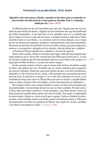 Orientação na perplexidade, 24 de Junho

Quando te desviares para a direita e quando te desviares para a esquerda, os
 teus ouvidos ouvirão atrás de ti uma palavra, dizendo: Este é o caminho,
                        andai por ele. Isaías 30:21.

    Tu [Edson] precisas de um Conselheiro que não erre; Alguém que não seja im-
buído de preconceito por boatos; Alguém cujo discernimento não seja desequilibrado
por idéias mesquinhas. A um lado abre-se um caminho, mas se é o caminho que
deves seguir ou evitar é o que não discernes, e nenhum mortal te pode dizer. Outro
caminho fecha-se à tua frente, e se constitui o desvio noutra direção, ou se é para
provar tua ﬁrmeza de propósito, ninguém é suﬁcientemente sábio para determinar.
Necessitas de um Guia, de um Poder invisível aos olhos mortais, que possa julgar teus
motivos e os propósitos e desígnios de teu coração, a ﬁm de dirigir teus caminhos.
    A Estrela no Oriente dirigirá teus caminhos, e só terás de segui-la.
    Nunca estás sozinho. Nunca te encontras num lugar onde não haja ninguém que
tenha interesse em ti. Nosso Pai celestial deu Seu Filho para morrer por ti. A cruz
do Calvário testiﬁcou que Ele tem profundo interesse em teu bem-estar, porque és a       [191]
aquisição do Filho de Deus e o assunto de muitas orações.
    Se tão-somente sentires e ﬁzeres o que é correto, tudo irá bem. Se pedires a ajuda
de Deus, não pedirás em vão. O Senhor age de muitas maneiras para conquistar
tua sincera conﬁança. Nada Lhe causa mais deleite do que o ato de te desabafares,
dirigindo-te a Ele em busca de luz e força, e Ele prometeu que encontrarás descanso
para tua alma. Se dedicares o coração e a voz a orar, Ele certamente te ouvirá, e será
estendido um braço para salvar-te. Há um Deus que ouve as orações, e quando falham
todos os outros recursos, Ele é teu refúgio, socorro bem presente nas tribulações. ...
    Se te diriges a Deus com coração humilde e crente, em busca de orientação para
tua perplexidade, é teu privilégio deixar teu caso aos Seus cuidados. Passará o céu e
a Terra, antes que falhe a promessa. Aceita, portanto, o que Deus aﬁrma. Creste em
Suas promessas quando tinhas apenas três anos de idade. Tem agora a simplicidade
de uma criança e dirige-te a Jesus com fé que se apega. Conﬁa no Senhor de todo o
coração, e tua conﬁança jamais será traída, jamais será lançada contra ti. Olha para
Jacó pleiteando com Deus nas planícies de Penuel. Sua oração foi ouvida e atendida,
e ele obteve uma poderosa vitória. — Carta 2, 1886.




                                        185
 