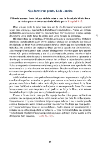 Não dormir no ponto, 12 de Janeiro

Filho do homem: Eu te dei por atalaia sobre a casa de Israel; da Minha boca
       ouvirás a palavra e os avisarás da Minha parte. Ezequiel 3:17.

    Deus tem um posto do dever para cada um de vós. Ele requer que não somente
sejais ﬁéis sentinelas, mas também trabalhadores meticulosos. Nunca vos torneis
indiferentes, descuidosos e inativos; nunca durmais em vosso posto, e nunca deixeis
de cumprir vosso exato dever de acordo com vossa posição de conﬁança.                    [14]
    Há necessidade de vivacidade, prontidão, constante e intensa energia, profundo
interesse e inabalável ﬁdelidade. Deveis aprender a lançar-vos ao trabalho por ocasião
do chamado ao dever. Não sabemos quanto durará o tempo que nos é concedido para
trabalhar. Isto constitui um segredo de Deus que nos é vedado por sábios motivos.
Mas o tempo que tivermos para labutar, empreguemo-lo como quem deve prestar
contas. Oh! pensai seriamente e em vista da eternidade, quanto tem de ser feito
em nosso mundo para despertar a mente dos descuidosos, desatentos e ignorantes a
ﬁm de que se tornem familiarizados com as leis de Deus e sejam levados a sentir
a necessidade de obedecer a essas leis, para seu próprio bem e glória de Deus!
Pois a transgressão não somente ocasiona grande sofrimento, mas a perda da vida
neste mundo e da vida imortal no mundo futuro. Deveis considerar atentamente
essa questão e perceber o quanto a felicidade ou a desgraça de homens e mulheres
depende de vós.
    A ﬁdelidade de vossa parte pode salvar muitas pessoas, ao passo que a negligência
e o descuido podem redundar na perda, para vossos semelhantes, tanto da vida
presente como futura. Podeis evitar muita aﬂição e muita transgressão da lei de Deus
por vossa ﬁdelidade e estando bem despertos no vosso posto do dever. Devemos
levantar-nos como uma só pessoa e, no poder e na força de Deus, abrir nossas
faculdades de percepção para as exigências do tempo atual. ...
    Clamai a Deus com fé, para que Ele esparja Sua luz e Sua graça, mediante os
condutos que designou para o bem, sobre os que sofrem por falta de conhecimento.
Enquanto orais e vigiais com intensa diligência para debelar o mal e montar guarda
contra a dissipação e erros comuns, apegai-vos com viva fé à força que pode perten-
cer-vos para abençoar todos os vossos labores. Podeis reunir luz, conhecimento e
poder; e vossa inﬂuência poderá ser difusiva. ... Toda responsabilidade que assumis
vos fortiﬁcará e fortalecerá para empenhar renovados esforços e levar avante a obra
de maneira bem-sucedida. — Carta 4a, 1879.




                                         15
 