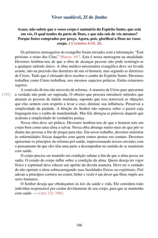 Viver saudável, 25 de Junho

         Acaso, não sabeis que o vosso corpo é santuário do Espírito Santo, que está
          em vós, O qual tendes da parte de Deus, e que não sois de vós mesmos?
         Porque fostes comprados por preço. Agora, pois, gloriﬁcai a Deus no vosso
                                 corpo. 1 Coríntios 6:19, 20.

            Os primeiros mensageiros do evangelho foram enviados com a informação: “Está
        próximo o reino dos Céus.” Mateus 10:7. Esta é nossa mensagem na atualidade.
        Devemos lembrar-nos de que a obra de alcançar pessoas não pode restringir-se
        a qualquer método único. A obra médico-missionária evangélica deve ser levada
        avante, não na precisão das diretrizes de um só homem, mas segundo as diretrizes
        de Cristo. Tudo que é efetuado deve receber o cunho do Espírito Santo. Devemos
        trabalhar como Cristo trabalhou, nos mesmos aspectos práticos. Então estaremos
        seguros.
            A comissão divina não necessita de reforma. A maneira de Cristo para apresentar
[192]   a verdade não pode ser superada. O obreiro que procura introduzir métodos que
        atraiam as pessoas de índole mundana, supondo que isso removerá as objeções
        que elas sentem com respeito a levar a cruz, diminui sua inﬂuência. Preservai a
        simplicidade da piedade. A bênção do Senhor não repousa sobre o pastor cuja
        linguagem traz o cunho de mundanidade. Mas Ele abençoa as palavras daquele que
        acalenta a simplicidade de verdadeira justiça.
            Nossa obra deve ser prática. Devemos lembrar-nos de que o homem tem um
        corpo bem como uma alma a salvar. Nossa obra abrange muito mais do que pôr-se
        diante das pessoas a ﬁm de pregar para elas. Em nosso trabalho, devemos ministrar
        às enfermidades físicas daqueles com quem somos postos em contato. Devemos
        apresentar os princípios da reforma pró-saúde, impressionando nossos ouvintes com
        o pensamento de que eles têm uma parte a desempenhar no sentido de se manterem
        com saúde.
            O corpo precisa ser mantido em condição salutar a ﬁm de que a alma possa ser
        sadia. O estado do corpo inﬂui sobre a condição da alma. Quem deseja ter vigor
        físico e espiritual deve educar seu apetite da devida maneira. Deve ter o cuidado
        de não oprimir a alma sobrecarregando suas faculdades físicas ou espirituais. Fiel
        adesão a princípios corretos no comer, beber e vestir é um dever que Deus impôs aos
        seres humanos.
            O Senhor deseja que obedeçamos às leis da saúde e vida. Ele considera todo
        indivíduo responsável por cuidar devidamente de seu corpo, para que se mantenha
        com saúde. — Carta 123, 1903.




                                               186
 