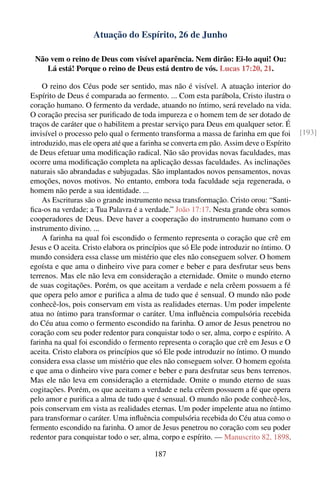 Atuação do Espírito, 26 de Junho

 Não vem o reino de Deus com visível aparência. Nem dirão: Ei-lo aqui! Ou:
    Lá está! Porque o reino de Deus está dentro de vós. Lucas 17:20, 21.

    O reino dos Céus pode ser sentido, mas não é visível. A atuação interior do
Espírito de Deus é comparada ao fermento. ... Com esta parábola, Cristo ilustra o
coração humano. O fermento da verdade, atuando no íntimo, será revelado na vida.
O coração precisa ser puriﬁcado de toda impureza e o homem tem de ser dotado de
traços de caráter que o habilitem a prestar serviço para Deus em qualquer setor. É
invisível o processo pelo qual o fermento transforma a massa de farinha em que foi       [193]
introduzido, mas ele opera até que a farinha se converta em pão. Assim deve o Espírito
de Deus efetuar uma modiﬁcação radical. Não são providas novas faculdades, mas
ocorre uma modiﬁcação completa na aplicação dessas faculdades. As inclinações
naturais são abrandadas e subjugadas. São implantados novos pensamentos, novas
emoções, novos motivos. No entanto, embora toda faculdade seja regenerada, o
homem não perde a sua identidade. ...
    As Escrituras são o grande instrumento nessa transformação. Cristo orou: “Santi-
ﬁca-os na verdade; a Tua Palavra é a verdade.” João 17:17. Nesta grande obra somos
cooperadores de Deus. Deve haver a cooperação do instrumento humano com o
instrumento divino. ...
    A farinha na qual foi escondido o fermento representa o coração que crê em
Jesus e O aceita. Cristo elabora os princípios que só Ele pode introduzir no íntimo. O
mundo considera essa classe um mistério que eles não conseguem solver. O homem
egoísta e que ama o dinheiro vive para comer e beber e para desfrutar seus bens
terrenos. Mas ele não leva em consideração a eternidade. Omite o mundo eterno
de suas cogitações. Porém, os que aceitam a verdade e nela crêem possuem a fé
que opera pelo amor e puriﬁca a alma de tudo que é sensual. O mundo não pode
conhecê-los, pois conservam em vista as realidades eternas. Um poder impelente
atua no íntimo para transformar o caráter. Uma inﬂuência compulsória recebida
do Céu atua como o fermento escondido na farinha. O amor de Jesus penetrou no
coração com seu poder redentor para conquistar todo o ser, alma, corpo e espírito. A
farinha na qual foi escondido o fermento representa o coração que crê em Jesus e O
aceita. Cristo elabora os princípios que só Ele pode introduzir no íntimo. O mundo
considera essa classe um mistério que eles não conseguem solver. O homem egoísta
e que ama o dinheiro vive para comer e beber e para desfrutar seus bens terrenos.
Mas ele não leva em consideração a eternidade. Omite o mundo eterno de suas
cogitações. Porém, os que aceitam a verdade e nela crêem possuem a fé que opera
pelo amor e puriﬁca a alma de tudo que é sensual. O mundo não pode conhecê-los,
pois conservam em vista as realidades eternas. Um poder impelente atua no íntimo
para transformar o caráter. Uma inﬂuência compulsória recebida do Céu atua como o
fermento escondido na farinha. O amor de Jesus penetrou no coração com seu poder
redentor para conquistar todo o ser, alma, corpo e espírito. — Manuscrito 82, 1898.

                                        187
 