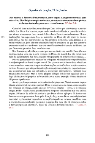 O poder da oração, 27 de Junho

        Não retarda o Senhor a Sua promessa, como alguns a julgam demorada; pelo
        contrário, Ele é longânimo para convosco, nem querendo que nenhum pereça,
                  senão que todos cheguem ao arrependimento. 2 Pedro 3:9.

            Constitui uma maravilha para mim que Deus tolere por tanto tempo a perver-
        sidade dos ﬁlhos dos homens, suportando sua desobediência, e permitindo ainda
        que vivam, abusando de Suas misericórdias, dando falso testemunho contra Ele em
[194]   declarações mui repulsivas. Mas os caminhos de Deus não são como os nossos
        caminhos, e não nos admiraremos de Sua amorosa clemência, terna piedade e in-
        ﬁnda compaixão, pois Ele deu uma inconfundível evidência de que Seu caráter é
        exatamente assim — tardio em irar-se e manifestando misericórdia a milhares dos
        que O amam e guardam Seus mandamentos.
            Sou deveras agradecida pela doce paz que desfruto esta manhã. Dormi bem a
        noite passada e sinto que a alma repousa em Deus esta manhã. Ele não me deixará
        nem me desamparará. Ser-me-á socorro bem presente em tempo de necessidade. ...
            Pessoas perecem em seus pecados em toda parte. Minha alma se compadece delas.
        Almejo despertá-las de seu estupor mortal. Oh! quantos nunca foram ainda advertidos
        e nunca ouviram a verdade; enquanto admoestações, advertências e orações caem em
        ouvidos de outros que não prestam atenção, mas rejeitam privilégios e oportunidades
        que contribuiriam para sua salvação, se quisessem aproveitá-los. Parecem estar
        bloqueados pelo gelo. Mas o nosso próprio coração tem de ser aquecido com o
        fogo divino; nossos próprios esforços cristãos e nosso exemplo cristão devem ser
        diligentes e poderosos.
            As obrigações que recaem sobre nós não são pequenas. Nosso senso de depen-
        dência nos impelirá para mais perto de Deus, e nosso senso do dever a ser cumprido
        nos concitará ao esforço, aliado a nossas fervorosas orações — obras, fé e constante
        oração. Poder! Poder! Nosso grande clamor é por poder sem medida! Ele está à nossa
        espera. Só temos de auferi-lo; aceitar o que Deus aﬁrma; agir pela fé; basear-nos
        ﬁrmemente nas promessas; lutar pela dotação da graça de Deus. A erudição não é
        essencial; o gênio não é necessário; a eloqüência pode ser escassa; mas Deus ouve
        a oração do coração abatido e contrito, e quando Ele ouve não há obstáculos sobre
        a Terra que possam impedir. O poder de Deus nos tornará eﬁcientes. — Carta 35,
        1878.




                                                188
 