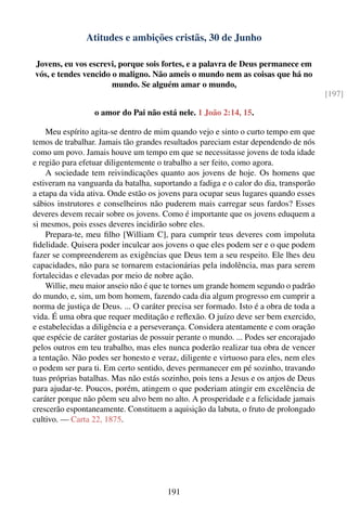Atitudes e ambições cristãs, 30 de Junho

Jovens, eu vos escrevi, porque sois fortes, e a palavra de Deus permanece em
vós, e tendes vencido o maligno. Não ameis o mundo nem as coisas que há no
                      mundo. Se alguém amar o mundo,
                                                                                        [197]

                  o amor do Pai não está nele. 1 João 2:14, 15.

    Meu espírito agita-se dentro de mim quando vejo e sinto o curto tempo em que
temos de trabalhar. Jamais tão grandes resultados pareciam estar dependendo de nós
como um povo. Jamais houve um tempo em que se necessitasse jovens de toda idade
e região para efetuar diligentemente o trabalho a ser feito, como agora.
    A sociedade tem reivindicações quanto aos jovens de hoje. Os homens que
estiveram na vanguarda da batalha, suportando a fadiga e o calor do dia, transporão
a etapa da vida ativa. Onde estão os jovens para ocupar seus lugares quando esses
sábios instrutores e conselheiros não puderem mais carregar seus fardos? Esses
deveres devem recair sobre os jovens. Como é importante que os jovens eduquem a
si mesmos, pois esses deveres incidirão sobre eles.
    Prepara-te, meu ﬁlho [William C], para cumprir teus deveres com impoluta
ﬁdelidade. Quisera poder inculcar aos jovens o que eles podem ser e o que podem
fazer se compreenderem as exigências que Deus tem a seu respeito. Ele lhes deu
capacidades, não para se tornarem estacionárias pela indolência, mas para serem
fortalecidas e elevadas por meio de nobre ação.
    Willie, meu maior anseio não é que te tornes um grande homem segundo o padrão
do mundo, e, sim, um bom homem, fazendo cada dia algum progresso em cumprir a
norma de justiça de Deus. ... O caráter precisa ser formado. Isto é a obra de toda a
vida. É uma obra que requer meditação e reﬂexão. O juízo deve ser bem exercido,
e estabelecidas a diligência e a perseverança. Considera atentamente e com oração
que espécie de caráter gostarias de possuir perante o mundo. ... Podes ser encorajado
pelos outros em teu trabalho, mas eles nunca poderão realizar tua obra de vencer
a tentação. Não podes ser honesto e veraz, diligente e virtuoso para eles, nem eles
o podem ser para ti. Em certo sentido, deves permanecer em pé sozinho, travando
tuas próprias batalhas. Mas não estás sozinho, pois tens a Jesus e os anjos de Deus
para ajudar-te. Poucos, porém, atingem o que poderiam atingir em excelência de
caráter porque não põem seu alvo bem no alto. A prosperidade e a felicidade jamais
crescerão espontaneamente. Constituem a aquisição da labuta, o fruto de prolongado
cultivo. — Carta 22, 1875.




                                        191
 