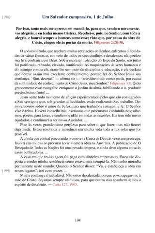 [198]                     Um Salvador compassivo, 1 de Julho

         Por isso, tanto mais me apresso em mandá-lo, para que, vendo-o novamente,
        vos alegreis, e eu tenha menos tristeza. Recebei-o, pois, no Senhor, com toda a
        alegria, e honrai sempre a homens como esse; visto que, por causa da obra de
                    Cristo, chegou ele às portas da morte. Filipenses 2:28-30.

            O apóstolo Paulo, que recebera muitas revelações do Senhor, enfrentou diﬁculda-
        des de várias fontes, e, em meio de todos os seus conﬂitos e desalentos, não perdeu
        sua fé e conﬁança em Deus. Sob a especial instrução do Espírito Santo, seu juízo
        foi puriﬁcado, reﬁnado, elevado, santiﬁcado. As maquinações de seres humanos e
        do inimigo contra ele, eram-lhe um meio de disciplina e educação, e ele declara
        que obteve assim mui excelente conhecimento, porque fez do Senhor Jesus sua
        conﬁança. “Sim, deveras” — aﬁrma ele — “considero tudo como perda, por causa
        da sublimidade do conhecimento de Cristo Jesus, meu Senhor.” Filipenses 3:8. Quão
        grandemente esse evangelho enriquece o jardim da alma, habilitando-o a, produzir
        preciosíssimo fruto! ...
            Jesus sente todo momento de aﬂição experimentado pelos que são consagrados
        a Seu serviço e que, sob grandes diﬁculdades, estão realizando Seu trabalho. De-
        moremo-nos sobre o amor de Jesus, para que tenhamos coragem e fé. O Senhor
        vive e reina. Haverá conselheiros insensatos que procurarão confundir-nos; olhe-
        mos, porém, para Jesus, e conﬁemos nEle em todas as ocasiões. Ele tem sido nosso
        Ajudador, e continuará a ser nosso Ajudador. ...
            Fico às vezes grandemente perplexa para saber o que fazer, mas não ﬁcarei
        deprimida. Estou resolvida a introduzir em minha vida toda a luz solar que for
        possível.
            A dívida que contraí procurando promover a Causa de Deus às vezes me preocupa.
        Incorri em dívidas ao procurar levar avante a obra na Austrália. A publicação de O
        Desejado de Todas as Nações foi uma pesada despesa, e ainda devo alguma coisa às
        casas publicadoras. ...
            A casa em que resido agora foi paga com dinheiro emprestado. Estou tão dis-
        posta a vender minha residência como estava para comprá-la. Não tenho moradia
        permanente neste mundo. Quando o Senhor disser: “Vá, e estabeleça a obra em
[199]   novos lugares”, irei com prazer. ...
            Minha conﬁança é inabalável. Não estou desalentada, porque posso apegar-me à
        mão de Cristo. Sejamos sempre animosos, para que outros não apanhem de nós o
        espírito de desalento. — Carta 127, 1903.




                                               194
 
