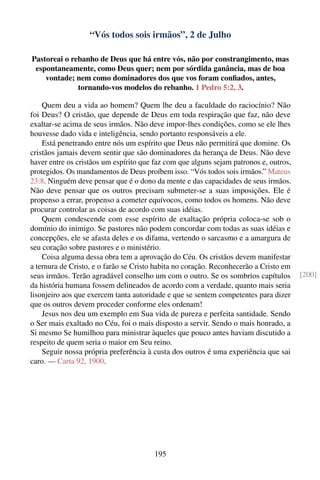“Vós todos sois irmãos”, 2 de Julho

Pastoreai o rebanho de Deus que há entre vós, não por constrangimento, mas
 espontaneamente, como Deus quer; nem por sórdida ganância, mas de boa
    vontade; nem como dominadores dos que vos foram conﬁados, antes,
              tornando-vos modelos do rebanho. 1 Pedro 5:2, 3.

    Quem deu a vida ao homem? Quem lhe deu a faculdade do raciocínio? Não
foi Deus? O cristão, que depende de Deus em toda respiração que faz, não deve
exaltar-se acima de seus irmãos. Não deve impor-lhes condições, como se ele lhes
houvesse dado vida e inteligência, sendo portanto responsáveis a ele.
    Está penetrando entre nós um espírito que Deus não permitirá que domine. Os
cristãos jamais devem sentir que são dominadores da herança de Deus. Não deve
haver entre os cristãos um espírito que faz com que alguns sejam patronos e, outros,
protegidos. Os mandamentos de Deus proíbem isso. “Vós todos sois irmãos.” Mateus
23:8. Ninguém deve pensar que é o dono da mente e das capacidades de seus irmãos.
Não deve pensar que os outros precisam submeter-se a suas imposições. Ele é
propenso a errar, propenso a cometer equívocos, como todos os homens. Não deve
procurar controlar as coisas de acordo com suas idéias.
    Quem condescende com esse espírito de exaltação própria coloca-se sob o
domínio do inimigo. Se pastores não podem concordar com todas as suas idéias e
concepções, ele se afasta deles e os difama, vertendo o sarcasmo e a amargura de
seu coração sobre pastores e o ministério.
    Coisa alguma dessa obra tem a aprovação do Céu. Os cristãos devem manifestar
a ternura de Cristo, e o farão se Cristo habita no coração. Reconhecerão a Cristo em
seus irmãos. Terão agradável conselho um com o outro. Se os sombrios capítulos         [200]
da história humana fossem delineados de acordo com a verdade, quanto mais seria
lisonjeiro aos que exercem tanta autoridade e que se sentem competentes para dizer
que os outros devem proceder conforme eles ordenam!
    Jesus nos deu um exemplo em Sua vida de pureza e perfeita santidade. Sendo
o Ser mais exaltado no Céu, foi o mais disposto a servir. Sendo o mais honrado, a
Si mesmo Se humilhou para ministrar àqueles que pouco antes haviam discutido a
respeito de quem seria o maior em Seu reino.
    Seguir nossa própria preferência à custa dos outros é uma experiência que sai
caro. — Carta 92, 1900.




                                       195
 