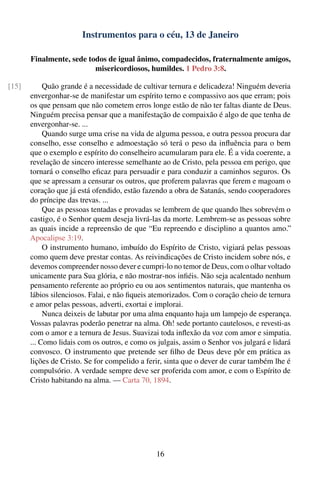 Instrumentos para o céu, 13 de Janeiro

       Finalmente, sede todos de igual ânimo, compadecidos, fraternalmente amigos,
                          misericordiosos, humildes. 1 Pedro 3:8.

[15]        Quão grande é a necessidade de cultivar ternura e delicadeza! Ninguém deveria
       envergonhar-se de manifestar um espírito terno e compassivo aos que erram; pois
       os que pensam que não cometem erros longe estão de não ter faltas diante de Deus.
       Ninguém precisa pensar que a manifestação de compaixão é algo de que tenha de
       envergonhar-se. ...
            Quando surge uma crise na vida de alguma pessoa, e outra pessoa procura dar
       conselho, esse conselho e admoestação só terá o peso da inﬂuência para o bem
       que o exemplo e espírito do conselheiro acumularam para ele. É a vida coerente, a
       revelação de sincero interesse semelhante ao de Cristo, pela pessoa em perigo, que
       tornará o conselho eﬁcaz para persuadir e para conduzir a caminhos seguros. Os
       que se apressam a censurar os outros, que proferem palavras que ferem e magoam o
       coração que já está ofendido, estão fazendo a obra de Satanás, sendo cooperadores
       do príncipe das trevas. ...
            Que as pessoas tentadas e provadas se lembrem de que quando lhes sobrevém o
       castigo, é o Senhor quem deseja livrá-las da morte. Lembrem-se as pessoas sobre
       as quais incide a repreensão de que “Eu repreendo e disciplino a quantos amo.”
       Apocalipse 3:19.
            O instrumento humano, imbuído do Espírito de Cristo, vigiará pelas pessoas
       como quem deve prestar contas. As reivindicações de Cristo incidem sobre nós, e
       devemos compreender nosso dever e cumpri-lo no temor de Deus, com o olhar voltado
       unicamente para Sua glória, e não mostrar-nos inﬁéis. Não seja acalentado nenhum
       pensamento referente ao próprio eu ou aos sentimentos naturais, que mantenha os
       lábios silenciosos. Falai, e não ﬁqueis atemorizados. Com o coração cheio de ternura
       e amor pelas pessoas, adverti, exortai e implorai.
            Nunca deixeis de labutar por uma alma enquanto haja um lampejo de esperança.
       Vossas palavras poderão penetrar na alma. Oh! sede portanto cautelosos, e revesti-as
       com o amor e a ternura de Jesus. Suavizai toda inﬂexão da voz com amor e simpatia.
       ... Como lidais com os outros, e como os julgais, assim o Senhor vos julgará e lidará
       convosco. O instrumento que pretende ser ﬁlho de Deus deve pôr em prática as
       lições de Cristo. Se for compelido a ferir, sinta que o dever de curar também lhe é
       compulsório. A verdade sempre deve ser proferida com amor, e com o Espírito de
       Cristo habitando na alma. — Carta 70, 1894.




                                                16
 