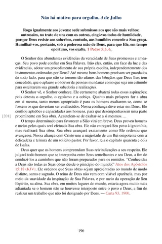 Não há motivo para orgulho, 3 de Julho

            Rogo igualmente aos jovens: sede submissos aos que são mais velhos;
           outrossim, no trato de uns com os outros, cingi-vos todos de humildade,
        porque Deus resiste aos soberbos, contudo, aos humildes concede a Sua graça.
        Humilhai-vos, portanto, sob a poderosa mão de Deus, para que Ele, em tempo
                             oportuno, vos exalte. 1 Pedro 5:5, 6.

            O Senhor deu abundantes evidências da veracidade de Suas promessas e amea-
        ças. Seu povo pode conﬁar em Sua Palavra. Irão eles, então, em face da luz e das
        evidências, adotar um procedimento de sua própria escolha, independentemente dos
        instrumentos ordenados por Deus? Até mesmo bons homens precisam ser guardados
        de todo lado, para que não se tornem tão ufanos das bênçãos que Deus lhes tem
        concedido, que o aplauso e o louvor de pessoas mundanas como que seja um estímulo
        para ostentarem sua grande sabedoria e realizações.
            O Senhor vê, o Senhor conhece. Ele certamente abaterá todas essas aspirações;
        pois detesta o orgulho, o egoísmo e a cobiça. Quanto mais próspera for a obra
        em si mesma, tanto menos apropriado é para os homens exaltarem-se, como se
        fossem os que deveriam ser enaltecidos. Nossa conﬁança deve estar em Deus. Ele
        conﬁou aptidões e capacidades aos homens, para que desempenhassem uma parte
[201]   proeminente em Sua obra. Acautelem-se de exaltar-se a si mesmos. ...
            O tempo determinado para favorecer a Sião virá em breve. Deus proveu homens
        e meios pelos quais será efetuada Sua obra. Ele não entregará Seu povo à ignomínia,
        mas realizará Sua obra. Sua obra avançará exatamente como Ele ordenou que
        avançasse. Nossa aliança com Cristo une a majestade de um Rei onipotente com a
        delicadeza e ternura de um solícito pastor. Por favor, leia o capítulo quarenta e dois
        de Isaías.
            Deus quer que os homens compreendam Suas reivindicações a seu respeito. Ele
        julgará todo homem que se interponha entre Seus semelhantes e seu Deus, a ﬁm de
        conduzi-los a caminhos que não foram preparados para os remidos. “Conhecidas
        a Deus são todas as Suas obras desde o princípio do mundo.” Atos dos Apóstolos
        15:18 (KJV). Ele ordenou que Suas obras sejam apresentadas ao mundo de modo
        distinto, santo e sagrado. O reino de Deus não vem com visível aparência, mas por
        meio da suavidade da inspiração de Sua Palavra, e por meio da operação de Seu
        Espírito, na alma. Sua obra, em muitos lugares do mundo, estaria agora muito mais
        adiantada se o homem não se houvesse interposto entre o povo e Deus, a ﬁm de
        realizar um trabalho que não foi designado por Deus. — Carta 93, 1900.




                                                 196
 