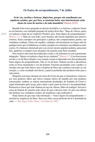 Os frutos do arrependimento, 7 de Julho

            Ai de vós, escribas e fariseus, hipócritas, porque sois semelhantes aos
         sepulcros caiados, que, por fora, se mostram belos, mas interiormente estão
                cheios de ossos de mortos e de toda imundícia! Mateus 23:27.

            Quando João estava pregando no deserto da Judéia, e os fariseus e saduceus foram
        ao seu batismo, esse intrépido pregador de justiça disse-lhes: “Raça de víboras, quem
[205]   vos induziu a fugir da ira vindoura? Produzi, pois, fruto dignos de arrependimento.”
        Mateus 3:7, 8. Indo ter com João, esses homens não foram impelidos por motivos
        corretos. Eram corruptos em princípios e prática; não compreendiam, porém, sua
        verdadeira condição. Cheios de orgulho e ambição, não hesitariam em lançar mão de
        qualquer meio que os habilitasse a exaltar o próprio eu e fortalecer sua inﬂuência entre
        o povo. E o batismo ministrado por esse jovem mestre popular poderia, pensavam
        eles, ajudá-los a cumprir esses desígnios de maneira mais bem-sucedida.
            Seus motivos não eram desconhecidos a João, e ele enfrentou-os com a penetrante
        indagação: “Quem vos induziu a fugir da ira vindoura?” Mateus 3:7. Caso houvessem
        ouvido a voz de Deus falando a seu coração, teriam evidenciado esse fato produzindo
        frutos dignos do arrependimento. Não se via tal fruto. Tinham ouvido a advertência
        como se fosse meramente a voz do homem. Ficaram encantados com o poder e a
        ousadia com que João falava; mas o Espírito de Deus não conferiu convicção ao seu
        coração, e, como resultado inevitável, a palavra proferida não produziu fruto para a
        vida eterna.
            Ninguém está mais distante do reino dos Céus do que os formalistas virtuosos
        aos seus próprios olhos, que talvez estejam cheios de orgulho por suas próprias
        consecuções, embora se achem inteiramente destituídos do Espírito de Cristo e
        sejam dominados pela inveja, pelo ciúme e pelo amor do louvor e da popularidade.
        Pertencem à classe que João chamou de raça de víboras, ﬁlhos do maligno. Servem à
        causa de Satanás de maneira mais eﬁcaz do que o devasso mais vil; pois este último
        não disfarça seu verdadeiro caráter; ele manifesta o que realmente é.
            Nada menos do que uma vida reformada — frutos dignos do arrependimento —
        satisfará às exigências de Deus. Sem esse fruto, nossa proﬁssão de fé é destituída de
        valor. — The Signs of the Times, 7 de Julho de 1887.




                                                 200
 