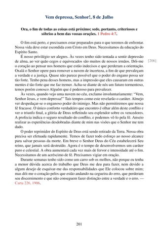 Vem depressa, Senhor!, 8 de Julho

   Ora, o ﬁm de todas as coisas está próximo; sede, portanto, criteriosos e
              sóbrios a bem das vossas orações. 1 Pedro 4:7.

    O ﬁm está perto, e precisamos estar preparados para o que teremos de enfrentar.
Nossa vida deve estar escondida com Cristo em Deus. Necessitamos da educação do
Espírito Santo.
    É nosso privilégio ser alegres. Às vezes tenho sido tentada a sentir depressão
de alma, ao ver quão cegos e equivocados são muitos de nossos irmãos. Dói-me          [206]
o coração ao pensar nos homens que estão indecisos e que perderam a orientação.
Oxalá o Senhor opere para remover a nuvem de incerteza, a ﬁm de que prevaleçam
a verdade e a justiça. Quase não parece possível que o poder do engano possa ser
tão forte. Tenho pena desses homens, mas a impressão que eles causaram em outras
mentes é tão forte que me faz tremer. Acha-se diante de nós um futuro tormentoso,
temos porém conosco Alguém que é poderoso para prevalecer.
    Às vezes, quando vejo uma nuvem no céu, exclamo involuntariamente: “Vem,
Senhor Jesus, e vem depressa!” Tais tempos como este revelarão o caráter. Almejo
ver despedaçar-se o enganoso poder do inimigo. Mas não permitiremos que nossa
fé fracasse. O único conforto verdadeiro que encontro é olhar além deste conﬂito e
ver o triunfo ﬁnal, a glória de Deus reﬂetindo seu esplendor sobre os vencedores.
A profecia indica o seguro resultado do conﬂito, e podemos vê-lo pela fé. Anseio
realizar as experiências desdobradas diante de mim nas visões que o Senhor me tem
dado.
    O poder reprimidor do Espírito de Deus está sendo retirado da Terra. Nossa obra
precisa ser efetuada rapidamente. Temos de fazer todo esforço ao nosso alcance
para salvar pessoas da morte. Em breve o Senhor Deus do Céu estabelecerá Seu
reino, que jamais será destruído. Agora é o tempo de desenvolvermos um caráter
puro e celestial. A obra aumentará cada vez mais de fervor e intensidade até o ﬁm.
Necessitamos de um acréscimo de fé. Precisamos vigiar em oração.
    Durante semanas tenho sido como um carro sob os molhos, não porque eu tenha
a menor dúvida acerca do trabalho que Deus me deu para fazer, nem devido a
algum desejo de esquivar-me das responsabilidades que Ele colocou sobre mim;
mas dói-me o coração pelos que estão andando na cegueira do erro, que perderam
seu discernimento e que não conseguem fazer distinção entre a verdade e o erro. —
Carta 226, 1906.




                                       201
 