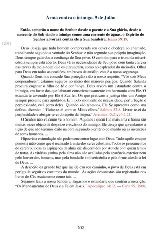 Arma contra o inimigo, 9 de Julho

          Então, temerão o nome do Senhor desde o poente e a Sua glória, desde o
         nascente do Sol; vindo o inimigo como uma corrente de águas, o Espírito do
                  Senhor arvorará contra ele a Sua bandeira. Isaías 59:19.
[207]
            Deus deseja que todo homem compreenda seu dever e obedeça ao chamado,
        trabalhando segundo a vontade do Senhor, e não segundo sua própria imaginação.
        Deus sempre galardoa a conﬁança de Seu povo. O caminho para o trono da miseri-
        córdia sempre está aberto. Deus vê as necessidades de Seu povo com tanta clareza
        nas trevas da meia-noite que os circundam, como no esplendor do meio-dia. Olhar
        para Deus em todas as ocasiões, em busca de auxílio, esta é a nossa segurança.
            Quando Deus nos concede Sua proteção e diz a nosso respeito: “Vós sois Meus
        cooperadores”, estamos seguros no meio dos maiores perigos. Quando Satanás
        procura enganar o ﬁlho de fé e conﬁança, Deus arvora um estandarte contra o
        inimigo, em favor dos que labutam conscienciosamente em harmonia com Ele. O
        estandarte arvorado por Ele é Sua lei. Os que praticam a justiça têm um Amigo
        sempre presente para ajudá-los. Em todo momento de necessidade, perturbação e
        perplexidade, está perto deles. Quando são tentados, Ele Se apresenta como sua
        defesa, dizendo: “‘Guiar-te-ei com os Meus olhos.’ Salmos 32:8. Livrar-te-ei da
        perplexidade e abrigar-te-ei do açoite da língua.” Jeremias 15:21; Jó 5:21.
            O Senhor não vê como vê o homem. Aqueles a quem Ele mais ama e honra são
        muitas vezes objeto de desprezo e escárnio do inimigo. Ele deseja que aprendamos a
        lição de que não teremos êxito na obra seguindo o critério do mundo ou as invenções
        de seres humanos. ...
            Hipocrisia e simulação não podem encontrar lugar com Deus. Tudo aquilo em que
        pomos a mão como que é realizado à vista dos seres celestiais. Todos os pensamentos
        do cérebro, todas as aspirações da alma são discernidos por Aquele com quem temos
        de tratar. As vitórias ganhas pela alma não são avaliadas pela aparência exterior nem
        pelo louvor dos homens, mas pela bondade e misericórdia e pela ﬁrme adesão à lei
        de Deus. ...
            A despeito da grande luz que incide em seu caminho, o povo de Deus está em
        perigo de seguir os costumes do mundo. As ações desonestas são registradas nos
        livros do Céu exatamente como tais. ...
            Sejamos leais a nossa bandeira. Ergamos o estandarte que contém a inscrição:
        “Os Mandamentos de Deus e a Fé em Jesus.” Apocalipse 14:12. — Carta 99, 1900.




                                                202
 