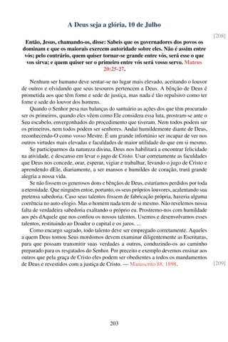 A Deus seja a glória, 10 de Julho
                                                                                        [208]
 Então, Jesus, chamando-os, disse: Sabeis que os governadores dos povos os
dominam e que os maiorais exercem autoridade sobre eles. Não é assim entre
 vós; pelo contrário, quem quiser tornar-se grande entre vós, será esse o que
  vos sirva; e quem quiser ser o primeiro entre vós será vosso servo. Mateus
                                   20:25-27.

    Nenhum ser humano deve sentar-se no lugar mais elevado, aceitando o louvor
de outros e olvidando que seus tesouros pertencem a Deus. A bênção de Deus é
prometida aos que têm fome e sede de justiça, mas nada é tão repulsivo como ter
fome e sede do louvor dos homens.
    Quando o Senhor pesa nas balanças do santuário as ações dos que têm procurado
ser os primeiros, quando eles vêem como Ele considera essa luta, prostram-se ante o
Seu escabelo, envergonhados do procedimento que tiveram. Nem todos podem ser
os primeiros, nem todos podem ser senhores. Andai humildemente diante de Deus,
reconhecendo-O como vosso Mestre. É um grande infortúnio ser incapaz de ver nos
outros virtudes mais elevadas e faculdades de maior utilidade do que em si mesmo.
    Se participarmos da natureza divina, Deus nos habilitará a encontrar felicidade
na atividade, e descanso em levar o jugo de Cristo. Usar corretamente as faculdades
que Deus nos concede, orar, esperar, vigiar e trabalhar, levando o jugo de Cristo e
aprendendo dEle, diariamente, a ser mansos e humildes de coração, trará grande
alegria a nossa vida.
    Se não fossem os generosos dons e bênçãos de Deus, estaríamos perdidos por toda
a eternidade. Que ninguém entoe, portanto, os seus próprios louvores, acalentando sua
pretensa sabedoria. Caso seus talentos fossem de fabricação própria, haveria alguma
coerência no auto-elogio. Mas o homem nada tem de si mesmo. Não revelemos nossa
falta de verdadeira sabedoria exaltando o próprio eu. Prostremo-nos com humildade
aos pés dAquele que nos conﬁou os nossos talentos. Usemos e desenvolvamos esses
talentos, restituindo ao Doador o capital e os juros. ...
    Como encargo sagrado, todo talento deve ser empregado corretamente. Aqueles
a quem Deus tornou Seus mordomos devem examinar diligentemente as Escrituras,
para que possam transmitir suas verdades a outros, conduzindo-os ao caminho
preparado para os resgatados do Senhor. Por preceito e exemplo devemos ensinar aos
outros que pela graça de Cristo eles podem ser obedientes a todos os mandamentos
de Deus e revestidos com a justiça de Cristo. — Manuscrito 88, 1898.                    [209]




                                        203
 