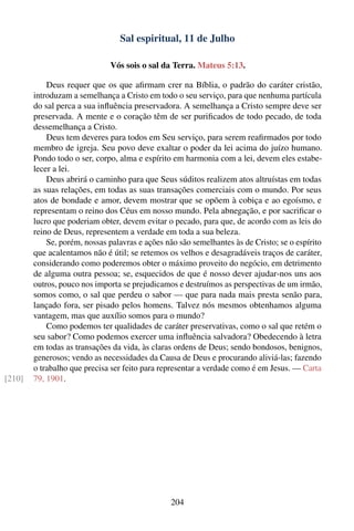 Sal espiritual, 11 de Julho

                              Vós sois o sal da Terra. Mateus 5:13.

            Deus requer que os que aﬁrmam crer na Bíblia, o padrão do caráter cristão,
        introduzam a semelhança a Cristo em todo o seu serviço, para que nenhuma partícula
        do sal perca a sua inﬂuência preservadora. A semelhança a Cristo sempre deve ser
        preservada. A mente e o coração têm de ser puriﬁcados de todo pecado, de toda
        dessemelhança a Cristo.
            Deus tem deveres para todos em Seu serviço, para serem reaﬁrmados por todo
        membro de igreja. Seu povo deve exaltar o poder da lei acima do juízo humano.
        Pondo todo o ser, corpo, alma e espírito em harmonia com a lei, devem eles estabe-
        lecer a lei.
            Deus abrirá o caminho para que Seus súditos realizem atos altruístas em todas
        as suas relações, em todas as suas transações comerciais com o mundo. Por seus
        atos de bondade e amor, devem mostrar que se opõem à cobiça e ao egoísmo, e
        representam o reino dos Céus em nosso mundo. Pela abnegação, e por sacriﬁcar o
        lucro que poderiam obter, devem evitar o pecado, para que, de acordo com as leis do
        reino de Deus, representem a verdade em toda a sua beleza.
            Se, porém, nossas palavras e ações não são semelhantes às de Cristo; se o espírito
        que acalentamos não é útil; se retemos os velhos e desagradáveis traços de caráter,
        considerando como poderemos obter o máximo proveito do negócio, em detrimento
        de alguma outra pessoa; se, esquecidos de que é nosso dever ajudar-nos uns aos
        outros, pouco nos importa se prejudicamos e destruímos as perspectivas de um irmão,
        somos como, o sal que perdeu o sabor — que para nada mais presta senão para,
        lançado fora, ser pisado pelos homens. Talvez nós mesmos obtenhamos alguma
        vantagem, mas que auxílio somos para o mundo?
            Como podemos ter qualidades de caráter preservativas, como o sal que retém o
        seu sabor? Como podemos exercer uma inﬂuência salvadora? Obedecendo à letra
        em todas as transações da vida, às claras ordens de Deus; sendo bondosos, benignos,
        generosos; vendo as necessidades da Causa de Deus e procurando aliviá-las; fazendo
        o trabalho que precisa ser feito para representar a verdade como é em Jesus. — Carta
[210]   79, 1901.




                                                204
 