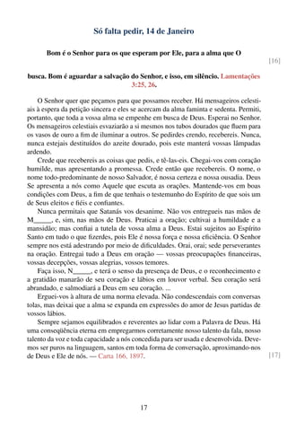 Só falta pedir, 14 de Janeiro

       Bom é o Senhor para os que esperam por Ele, para a alma que O
                                                                                        [16]

busca. Bom é aguardar a salvação do Senhor, e isso, em silêncio. Lamentações
                                 3:25, 26.

    O Senhor quer que peçamos para que possamos receber. Há mensageiros celesti-
ais à espera da petição sincera e eles se acercam da alma faminta e sedenta. Permiti,
portanto, que toda a vossa alma se empenhe em busca de Deus. Esperai no Senhor.
Os mensageiros celestiais esvaziarão a si mesmos nos tubos dourados que ﬂuem para
os vasos de ouro a ﬁm de iluminar a outros. Se pedirdes crendo, recebereis. Nunca,
nunca estejais destituídos do azeite dourado, pois este manterá vossas lâmpadas
ardendo.
    Crede que recebereis as coisas que pedis, e tê-las-eis. Chegai-vos com coração
humilde, mas apresentando a promessa. Crede então que recebereis. O nome, o
nome todo-predominante de nosso Salvador, é nossa certeza e nossa ousadia. Deus
Se apresenta a nós como Aquele que escuta as orações. Mantende-vos em boas
condições com Deus, a ﬁm de que tenhais o testemunho do Espírito de que sois um
de Seus eleitos e ﬁéis e conﬁantes.
    Nunca permitais que Satanás vos desanime. Não vos entregueis nas mãos de
M_____, e, sim, nas mãos de Deus. Praticai a oração; cultivai a humildade e a
mansidão; mas conﬁai a tutela de vossa alma a Deus. Estai sujeitos ao Espírito
Santo em tudo o que ﬁzerdes, pois Ele é nossa força e nossa eﬁciência. O Senhor
sempre nos está adestrando por meio de diﬁculdades. Orai, orai; sede perseverantes
na oração. Entregai tudo a Deus em oração — vossas preocupações ﬁnanceiras,
vossas decepções, vossas alegrias, vossos temores.
    Faça isso, N_____, e terá o senso da presença de Deus, e o reconhecimento e
a gratidão manarão de seu coração e lábios em louvor verbal. Seu coração será
abrandado, e salmodiará a Deus em seu coração. ...
    Erguei-vos à altura de uma norma elevada. Não condescendais com conversas
tolas, mas deixai que a alma se expanda em expressões do amor de Jesus partidas de
vossos lábios.
    Sempre sejamos equilibrados e reverentes ao lidar com a Palavra de Deus. Há
uma conseqüência eterna em empregarmos corretamente nosso talento da fala, nosso
talento da voz e toda capacidade a nós concedida para ser usada e desenvolvida. Deve-
mos ser puros na linguagem, santos em toda forma de conversação, aproximando-nos
de Deus e Ele de nós. — Carta 166, 1897.                                                [17]




                                         17
 
