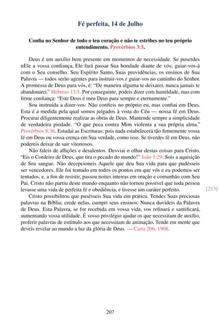 Fé perfeita, 14 de Julho

   Conﬁa no Senhor de todo o teu coração e não te estribes no teu próprio
                     entendimento. Provérbios 3:5.

    Deus é um auxílio bem presente em momentos de necessidade. Se puserdes
nEle a vossa conﬁança, Ele fará passar Sua bondade diante de vós; guiar-vos-á
com o Seu conselho. Seu Espírito Santo, Suas providências, os ensinos de Sua
Palavra — todos serão agentes para instruir-vos e guiar-vos no caminho do Senhor.
A promessa de Deus para vós, é: “De maneira alguma te deixarei, nunca jamais te
abandonarei.” Hebreus 13:5. Por conseguinte, podeis dizer com humildade, mas com
ﬁrme conﬁança: “Este Deus é meu Deus para sempre e eternamente.”
    Sou instruída a dizer-vos: Não conﬁeis no próprio eu, mas conﬁai em Deus.
Esta é a medida pela qual somos julgados à vista do Céu — nossa fé em Deus.
Procurai diligentemente realizar as obras de Deus. Mantende sempre a simplicidade
de verdadeira piedade. “O que peca contra Mim violenta a sua própria alma.”
Provérbios 8:36. Estudai as Escrituras; pois nada estabelecerá tão ﬁrmemente vossa
fé em Deus ou vossa crença em Sua verdade, como isso. Se tiverdes fé em Deus, não
podereis deixar de sair vitoriosos.
    Não faleis de aﬂições e desalentos. Desviai o olhar destas coisas para Cristo.
“Eis o Cordeiro de Deus, que tira o pecado do mundo!” João 1:29. Sois a aquisição
de Seu sangue. Não decepcioneis Aquele que deu Sua vida para que pudésseis
ser vencedores. Ele foi tentado em todos os pontos em que vós e eu podemos ser
tentados, e, a ﬁm de resistir, passou noites inteiras em oração e comunhão com Seu
Pai. Cristo não partiu deste mundo enquanto não tornou possível que toda pessoa
levasse uma vida de perfeita fé e obediência, e tivesse um caráter perfeito.          [213]
    Cristo possibilitou que pusésseis Sua vida em prática. Tendes Suas preciosas
palavras na Bíblia; crede nelas, cumpri seus ensinos. Nunca duvideis da Palavra
de Deus. Esta Palavra, se for recebida em vossa vida, vos reﬁnará e santiﬁcará,
aumentando vossa utilidade. É vosso privilégio ajudar os que necessitam de auxílio,
proferir palavras de estímulo aos que necessitam de animação. Tende em mente que
deveis revelar ao mundo a luz da glória de Deus. — Carta 206, 1908.




                                       207
 