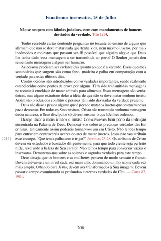 Fanatismos insensatos, 15 de Julho

          Não se ocupem com fábulas judaicas, nem com mandamentos de homens
                            desviados da verdade. Tito 1:14.

            Tenho recebido cartas contendo perguntas no tocante ao ensino de alguns que
        aﬁrmam que não se deve matar nada que tenha vida, nem mesmo insetos, por mais
        incômodos e molestos que possam ser. É possível que alguém alegue que Deus
        lhe tenha dado essa mensagem a ser transmitida ao povo? O Senhor jamais deu
        semelhante mensagem a algum ser humano.
            As pessoas precisam ser esclarecidas quanto ao que é a verdade. Essas questões
        secundárias que surgem são como feno, madeira e palha em comparação com a
        verdade para estes últimos dias.
            Contos ociosos são introduzidos como verdades importantes, sendo realmente
        estabelecidos como pontos de prova por alguns. Têm sido transmitidas mensagens
        no tocante à crueldade de matar animais para alimento. Essas mensagens são verda-
        deiras, mas alguns extraíram delas a idéia de que não se deve matar nenhum inseto.
        Assim são produzidos conﬂitos e pessoas têm sido desviadas da verdade presente.
            Deus não disse a pessoa alguma que é pecado matar os insetos que destroem nossa
        paz e descanso. Em todos os Seus ensinos, Cristo não transmitiu nenhuma mensagem
        dessa natureza, e Seus discípulos só devem ensinar o que Ele lhes ordenou.
            Desejo dizer a meus irmãos e irmãs: Conservai-vos bem perto da instrução
        encontrada na Palavra de Deus. Demorai-vos sobre as preciosas verdades das Es-
        crituras. Unicamente assim podereis tornar-vos um em Cristo. Não tendes tempo
        para entrar em controvérsia acerca do ato de matar insetos. Jesus não vos atribuiu
[214]   esse encargo. “Que tem a palha com o trigo?” Jeremias 23:28. Os atributos de Cristo
        devem ser estudados e buscados diligentemente, para que todo crente seja perfeito
        nEle, revelando a beleza de Seu caráter. Não temos tempo para conversas vazias e
        insensatas. Demoremo-nos sobre as solenes e sagradas verdades para este tempo. ...
            Deus deseja que os homens e as mulheres pensem de modo sensato e franco.
        Devem elevar-se a um nível cada vez mais alto, dominando um horizonte cada vez
        mais amplo. Olhando para Jesus, devem ser transformados à Sua imagem. Devem
        passar o tempo examinando as profundas e eternas verdades do Céu. — Carta 82,
        1901.




                                               208
 