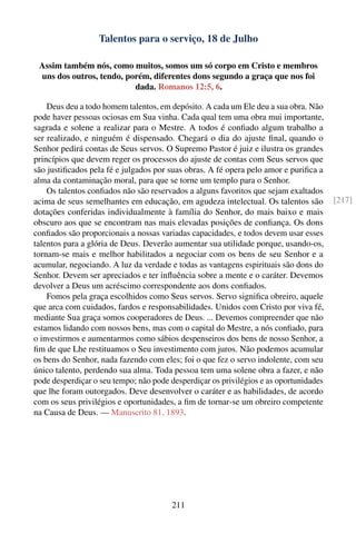 Talentos para o serviço, 18 de Julho

 Assim também nós, como muitos, somos um só corpo em Cristo e membros
 uns dos outros, tendo, porém, diferentes dons segundo a graça que nos foi
                          dada. Romanos 12:5, 6.

    Deus deu a todo homem talentos, em depósito. A cada um Ele deu a sua obra. Não
pode haver pessoas ociosas em Sua vinha. Cada qual tem uma obra mui importante,
sagrada e solene a realizar para o Mestre. A todos é conﬁado algum trabalho a
ser realizado, e ninguém é dispensado. Chegará o dia do ajuste ﬁnal, quando o
Senhor pedirá contas de Seus servos. O Supremo Pastor é juiz e ilustra os grandes
princípios que devem reger os processos do ajuste de contas com Seus servos que
são justiﬁcados pela fé e julgados por suas obras. A fé opera pelo amor e puriﬁca a
alma da contaminação moral, para que se torne um templo para o Senhor.
    Os talentos conﬁados não são reservados a alguns favoritos que sejam exaltados
acima de seus semelhantes em educação, em agudeza intelectual. Os talentos são         [217]
dotações conferidas individualmente à família do Senhor, do mais baixo e mais
obscuro aos que se encontram nas mais elevadas posições de conﬁança. Os dons
conﬁados são proporcionais a nossas variadas capacidades, e todos devem usar esses
talentos para a glória de Deus. Deverão aumentar sua utilidade porque, usando-os,
tornam-se mais e melhor habilitados a negociar com os bens de seu Senhor e a
acumular, negociando. A luz da verdade e todas as vantagens espirituais são dons do
Senhor. Devem ser apreciados e ter inﬂuência sobre a mente e o caráter. Devemos
devolver a Deus um acréscimo correspondente aos dons conﬁados.
    Fomos pela graça escolhidos como Seus servos. Servo signiﬁca obreiro, aquele
que arca com cuidados, fardos e responsabilidades. Unidos com Cristo por viva fé,
mediante Sua graça somos cooperadores de Deus. ... Devemos compreender que não
estamos lidando com nossos bens, mas com o capital do Mestre, a nós conﬁado, para
o investirmos e aumentarmos como sábios despenseiros dos bens de nosso Senhor, a
ﬁm de que Lhe restituamos o Seu investimento com juros. Não podemos acumular
os bens do Senhor, nada fazendo com eles; foi o que fez o servo indolente, com seu
único talento, perdendo sua alma. Toda pessoa tem uma solene obra a fazer, e não
pode desperdiçar o seu tempo; não pode desperdiçar os privilégios e as oportunidades
que lhe foram outorgados. Deve desenvolver o caráter e as habilidades, de acordo
com os seus privilégios e oportunidades, a ﬁm de tornar-se um obreiro competente
na Causa de Deus. — Manuscrito 81, 1893.




                                        211
 