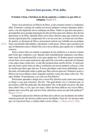 Socorro bem presente, 19 de Julho

           O Senhor é bom, é fortaleza no dia da angústia, e conhece os que nEle se
                                    refugiam. Naum 1:7.

            Temos ricas promessas na Palavra de Deus, se tão-somente crermos e conﬁarmos
        nEle. Corremos o perigo de conﬁar em nossos próprios esforços humanos deﬁci-
        entes, e de não depositar nossa conﬁança em Deus. Todos os que têm uma parte a
        desempenhar nessa grande preparação da obra de Deus para estes últimos dias devem
        aproximar-se de Deus. Quando Deus envia Seus obreiros para que realizem uma
        missão especial para Ele, compromete-Se a ser um com eles, se forem um com Deus.
        Se, porém, se afastarem de Deus e procurarem realizar esse trabalho em sua própria
[218]   força, encontrarão diﬁculdades e desalentos a todo passo. Temos aqui a promessa de
        que ao labutarmos para o Senhor Ele está à nossa direita, para ajudar-nos e trabalhar
        conosco.
            Seria a maior tolice no mundo se qualquer de nós atribuísse a si mesmo a honra
        pelo êxito que venhamos a ter. Quanto mais humildemente andarmos com Deus,
        tanto mais Se manifestará Ele a nós para ajudar-nos. O Senhor jamais tencionou
        enviar Seus servos para realizarem algo para Ele com toda a oposição de Satanás
        e dos anjos maus contra eles, se não lhes proporcionar auxílio divino. A razão por
        que não temos maior êxito na obra é conﬁarmos em nossos próprios esforços, e não
        no auxílio que Deus quer dar-nos. É nosso privilégio sentir nossa debilidade, nossa
        desvalia, reivindicando então a ajuda que Deus proveu para nós. Podemos acatar a
        Palavra em nossa aﬂição e dizer, enquanto sentimos o peso das almas sobre nós: “Eis
        aqui, Senhor: Tu prometeste, e eu creio em Tua Palavra.”
            Precisamos aprender a dirigir-nos a nosso Pai celestial assim como uma criança
        se dirige a seus pais terrestres. Ele diz: “Ou qual dentre vós é o homem que, se
        porventura o ﬁlho lhe pedir pão, lhe dará pedra? Ou, se lhe pedir um peixe, lhe dará
        uma cobra? Ora, se vós, que sois maus, sabeis dar boas dádivas aos vossos ﬁlhos,
        quanto mais vosso Pai, que está nos Céus, dará boas coisas aos que Lhe pedirem?”
        Mateus 7:9-11.
            Conquanto cada um dos obreiros de Deus deva cultivar suas faculdades da melhor
        maneira possível, não devem conﬁar nessas faculdades. Fazei de vós mesmos tudo
        que vós é possível fazer, e conﬁai então o resto a Deus. — Manuscrito 8, 1886.




                                                212
 