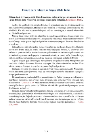 Comer para refazer as forças, 20 de Julho

Ditosa, tu, ó terra cujo rei é ﬁlho de nobres e cujos príncipes se sentam à mesa
 a seu tempo para refazerem as forças e não para bebedice. Eclesiastes 10:17.

    As leis da saúde devem ser obedecidas. É importante que os órgãos digestivos
não sejam sobrecarregados. Há muitos que mantêm o estômago continuamente em
atividade. Ele não tem oportunidade para refazer suas forças, e o resultado terá de
ser distúrbios digestivos.
    Não se deve comer entre as refeições, e convém permitir que transcorram pelo
menos cinco horas entre as refeições. Indigestão é o resultado de alimento introduzido   [219]
no estômago antes que os órgãos digestivos tenham tempo para livrar-se da refeição
precedente. ...
    Três refeições são suﬁcientes, e duas refeições são melhores do que três. Durante
os últimos trinta anos, só tenho tomado duas refeições por dia. O torpor de que
sofrem as pessoas muitas vezes é causado pelo comer em excesso e pelo comer em
períodos irregulares. A dispepsia ocasiona desalento, e quem sofre dessa doença,
embora professe ser cristão, procede de maneira contrária à atitude de Cristo.
    Alguns alegam que a inclinação para comer é um guia suﬁciente. Mas poderá ser
contraído o hábito de comer diversas vezes por dia, e isso não seria o melhor. Esse
hábito causaria doenças pela sobrecarga dos órgãos digestivos.
    Praticai a reforma pró-saúde e recusai desviar-vos do caminho certo. Não esmo-
reçais, mas fazei com que vossa força de vontade ponha vosso apetite em sujeição a
um propósito correto. ...
    Deus colocou o jardim do Éden aos cuidados de Adão, para que o cultivasse e
guardasse, e disse Ele das árvores e das ervas que dão semente: “Isso vos será para
mantimento.” Gênesis 1:29. Mais tarde foi permitido comer carne como uma das
conseqüências da queda. Antes do Dilúvio, não foi feita provisão alguma para o uso
de alimento animal. ...
    Procurai passar sem alimentos cárneos durante seis meses, e vede se não ocorrerá
uma mudança para melhor. Recomendo que façais isto imediatamente. Santiﬁcai a
vossa imaginação. Seja despertado o vosso entendimento e consciência, e avivado
todo o vosso ser. Abstende-vos de ter demasiada comiseração por vossa própria
pessoa. Sede heróicos. Tomai a resolução de vencer o apetite pervertido. — Carta
208, 1905.




                                        213
 