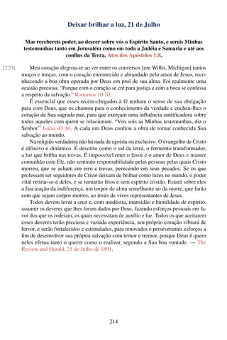 Deixar brilhar a luz, 21 de Julho

          Mas recebereis poder, ao descer sobre vós o Espírito Santo, e sereis Minhas
         testemunhas tanto em Jerusalém como em toda a Judéia e Samaria e até aos
                          conﬁns da Terra. Atos dos Apóstolos 1:8.

[220]       Meu coração alegrou-se ao ver entre os conversos [em Willis, Michigan] tantos
        moços e moças, com o coração enternecido e abrandado pelo amor de Jesus, reco-
        nhecendo a boa obra operada por Deus em prol de sua alma. Foi realmente uma
        ocasião preciosa. “Porque com o coração se crê para justiça e com a boca se confessa
        a respeito da salvação.” Romanos 10:10.
            É essencial que esses recém-chegados à fé tenham o senso de sua obrigação
        para com Deus, que os chamou para o conhecimento da verdade e encheu-lhes o
        coração de Sua sagrada paz, para que exerçam uma inﬂuência santiﬁcadora sobre
        todos aqueles com quem se relacionam. “Vós sois as Minhas testemunhas, diz o
        Senhor.” Isaías 43:10. A cada um Deus conﬁou a obra de tornar conhecida Sua
        salvação ao mundo.
            Na religião verdadeira não há nada de egoísta ou exclusivo. O evangelho de Cristo
        é difusivo e dinâmico. É descrito como o sal da terra, o fermento transformador,
        a luz que brilha nas trevas. É impossível reter o favor e o amor de Deus e manter
        comunhão com Ele, não sentindo responsabilidade pelas pessoas pelas quais Cristo
        morreu, que se acham em erro e trevas, perecendo em seus pecados. Se os que
        professam ser seguidores de Cristo deixam de brilhar como luzes no mundo, o poder
        vital retirar-se-á deles, e se tornarão frios e sem espírito cristão. Estará sobre eles
        a fascinação da indiferença, um torpor de alma semelhante ao da morte, que farão
        com que sejam corpos mortos, ao invés de vivos representantes de Jesus.
            Todos devem levar a cruz e, com modéstia, mansidão e humildade de espírito,
        assumir os deveres que lhes foram dados por Deus, fazendo esforços pessoais em fa-
        vor dos que os rodeiam, os quais necessitam de auxílio e luz. Todos os que aceitarem
        esses deveres terão preciosa e variada experiência, seu próprio coração vibrará de
        fervor, e serão fortalecidos e estimulados, para renovados e perseverantes esforços a
        ﬁm de desenvolver sua própria salvação com temor e tremor, porque Deus é quem
        neles efetua tanto o querer como o realizar, segundo a Sua boa vontade. — The
        Review and Herald, 21 de Julho de 1891.




                                                 214
 