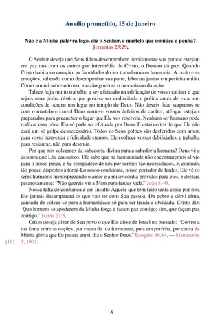 Auxílio prometido, 15 de Janeiro

         Não é a Minha palavra fogo, diz o Senhor, e martelo que esmiúça a penha?
                                     Jeremias 23:29.

           O Senhor deseja que Seus ﬁlhos desempenhem devidamente sua parte e estejam
       em paz uns com os outros por intermédio de Cristo, o Doador da paz. Quando
       Cristo habita no coração, as faculdades do ser trabalham em harmonia. A razão e as
       emoções, sabendo como desempenhar sua parte, labutam juntas em perfeita união.
       Como um rei sobre o trono, a razão governa o mecanismo da ação.
           Talvez haja muito trabalho a ser efetuado na ediﬁcação de vosso caráter e que
       sejais uma pedra rústica que precisa ser endireitada e polida antes de estar em
       condições de ocupar um lugar no templo de Deus. Não deveis ﬁcar surpresos se
       com o martelo e cinzel Deus remove vossos defeitos de caráter, até que estejais
       preparados para preencher o lugar que Ele vos reservou. Nenhum ser humano pode
       realizar essa obra. Ela só pode ser efetuada por Deus. E estai certos de que Ele não
       dará um só golpe desnecessário. Todos os Seus golpes são desferidos com amor,
       para vosso bem-estar e felicidade eternos. Ele conhece vossas debilidades, e trabalha
       para restaurar, não para destruir.
           Por que nos volvemos da sabedoria divina para a sabedoria humana? Deus vê a
       desonra que Lhe causamos. Ele sabe que na humanidade não encontraremos alívio
       para o nosso pesar, e Se compadece de nós por sermos tão necessitados, e, contudo,
       tão pouco dispostos a torná-Lo nosso conﬁdente, nosso portador de fardos. Ele vê os
       seres humanos menosprezando o amor e a misericórdia providos para eles, e declara
       pesarosamente: “Não quereis vir a Mim para terdes vida.” João 5:40.
           Nossa falta de conﬁança é um insulto Àquele que tem feito tanta coisa por nós.
       Ele jamais desamparará os que vão ter com Sua pessoa. Da pobre e débil alma,
       cansada de volver-se para a humanidade só para ser traída e olvidada, Cristo diz:
       “Que homens se apoderem da Minha força e façam paz comigo; sim, que façam paz
       comigo.” Isaías 27:5.
           Cristo deseja dizer de Seu povo o que Ele disse de Israel no passado: “Correu a
       tua fama entre as nações, por causa da tua formosura, pois era perfeita, por causa da
       Minha glória que Eu pusera em ti, diz o Senhor Deus.” Ezequiel 16:14. — Manuscrito
[18]   5, 1901.




                                                18
 