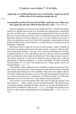 “Conheceis vosso Senhor?”, 23 de Julho

        Aquele que crê no Filho de Deus tem, em si, o testemunho. Aquele que não dá
                      crédito a Deus O faz mentiroso, porque não crê
[222]

        no testemunho que Deus dá acerca do Seu Filho. Aquele que tem o Filho tem a
          vida; aquele que não tem o Filho de Deus não tem a vida. 1 João 5:10, 12.

            Embora conheçamos a Cristo em certo sentido, que Ele é o Salvador do mundo,
        conhecê-Lo signiﬁca mais do que isso. Precisamos ter conhecimento e experiência
        pessoais em Cristo Jesus — um conhecimento experimental de Cristo, do que Ele é
        para nós e do que somos para Cristo. Essa é a experiência de que todos necessitam.
        Entretanto, não posso tê-la por algum de vós, e vós não a podeis ter por mim. A
        obra a ser realizada em nosso favor deverá sê-lo mediante a manifestação do Santo
        Espírito de Deus sobre a mente humana e o coração humano. O coração tem de ser
        puriﬁcado e santiﬁcado.
            Não preciso dizer a algum de vós que é assim, porque o sabeis. Nenhum de
        nós precisa ter alguma dúvida acerca de onde estamos, ou pensar: “Quisera saber
        como estou diante de Deus”; mas, por viva fé, devemos submergir-nos em Deus;
        e quando ﬁzermos isso, Sua vida incidirá sobre nós. Não há a menor necessidade
        de nos encontrarmos num estado de ineﬁciência e frieza. Que acontece conosco?
        “Se, porém, algum de vós necessita de sabedoria, peça-a a Deus, que a todos dá
        liberalmente e nada lhes impropera; e ser-lhe-á concedida.” Ser-lhe-á concedida.
        Não há nenhum “se” ou “talvez” em relação com isso. “Peça-a, porém, com fé, em
        nada duvidando.” Tiago 1:5, 6.
            Orais pedindo a Deus sabedoria, força e eﬁciência, e achais que precisais tê-las.
        Mas, talvez, logo depois dessa oração, pareça que uma infernal sombra de Satanás
        seja lançada precisamente em vosso caminho, e nada vedes mais adiante. Que foi
        isso? Ora, o diabo quis obscurecer vossa fé. Mas não há necessidade de que façais
        isso. Vosso critério deverá ser o sentimento, ou a Palavra do Deus vivo? Devemos
        submergir nossa fé na nuvem? Isso é o que Satanás deseja que façamos. ...
            Essa nuvem às vezes tem pairado sobre mim, mas eu sabia que mesmo assim
        Deus estava ali. ... “Peça-a, porém, com fé, em nada duvidando.” Não permitais que
        se introduza qualquer insinuação do diabo. Tem de ser “em nada duvidando; pois o
        que duvida é semelhante à onda do mar.” Tiago 1:6. O Senhor fará grandes coisas
        por nós, se tão-somente manifestarmos nossa conﬁança nEle. — Manuscrito 93a,
        1899.




                                                216
 
