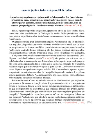 Semear junto a todas as águas, 24 de Julho
                                                                                        [223]
 À medida que seguirdes, pregai que está próximo o reino dos Céus. Não vos
  provereis de ouro, nem de prata, nem de cobre nos vossos cintos; nem de
   alforje para o caminho, nem de duas túnicas, nem de sandálias, nem de
 bordão; porque digno é o trabalhador do seu alimento. Mateus 10:7, 9, 10.

    Paulo, o grande apóstolo aos gentios, aprendeu o ofício de fazer tendas. Havia
ramos mais altos e mais baixos de fabricação de tendas. Paulo aprendera os ramos
mais altos, mas podia trabalhar também nos ramos comuns, se as circunstâncias o
requeressem.
    Os gregos no litoral eram comerciantes argutos. Acostumaram-se a ser desonestos
nos negócios, chegando a crer que o lucro era piedade e que a habilidade de obter
lucro, quer de modo honesto ou ilícito, constituía um motivo para serem honrados.
Paulo estava inteirado de suas práticas, e não lhes daria o ensejo de dizer que ele e
seus companheiros de trabalho pregavam a ﬁm de serem sustentados pelo evangelho.
    Conquanto fosse perfeitamente correto que ele se mantivesse dessa maneira (pois
“digno é o trabalhador do seu salário” Lucas 10:7), viu, porém, que se ﬁzesse isso, a
inﬂuência sobre seus companheiros de trabalho e sobre aqueles a quem ele pregava
não seria a mais apropriada. Paulo temia que se vivesse da pregação do evangelho,
poderiam supor que tivesse motivos egoístas para fazê-lo. ... Precisava mostrar que
estava disposto a empenhar-se nalgum trabalho útil. Não queria dar a pessoa alguma
um pretexto para desabonar a obra do evangelho imputando motivos de egoísmo
aos que pregavam a Palavra. Não proporcionaria aos gregos astutos ensejo algum de
prejudicarem a inﬂuência dos servos de Deus.
    Paulo raciocinou: Como poderia ele ensinar os mandamentos, que requeriam
que amasse a Deus com o coração, alma, força e entendimento, e o seu próximo
como a si mesmo, se desse a alguém motivo para pensar que amava a si próprio mais
do que a seu próximo ou a seu Deus, e que seguia as práticas dos gregos, agindo
dolosamente em seu ofício, por amor ao lucro, em vez de seguir os princípios do
evangelho? Como poderia conduzir as pessoas a Cristo, se extorquisse delas tudo
que pudesse? Paulo decidiu que não daria a esses cambistas perspicazes, críticos e
inescrupulosos o ensejo de suporem que os servos de Deus estavam trabalhando tão
astutamente e seguindo métodos tão desonestos como eles. — Manuscrito 97, 1899.         [224]




                                        217
 